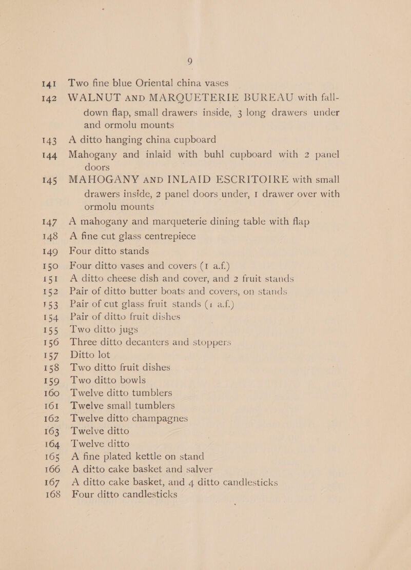 I4I b42 143 144 145 147 148 149 150 151 152 153 154 155 156 157 158 159 160 161 162 163 164 165 166 167 168 9 Two fine blue Oriental china vases _ WALNUT and MARQUETERIE BUREAU with fall- down flap, small drawers inside, : 3 long drawers under and ormolu mounts A ditto hanging china cupboard Mahogany and inlaid with buhl cupboard with 2 panel doors MAHOGANY anpD INLAID ESCRITOIRE with small drawers inside, 2 panel doors under, 1 drawer over with ormolu mounts A mahogany and marqueterie dining table with flap A fine cut glass centrepiece Four ditto stands Four ditto vases and covers (I a.f.) A ditto cheese dish and cover, and 2 fruit stands Pair of ditto butter boats and covers, on stands Pair of cut glass fruit stands (1 af.) Pair of ditto fruit dishes Two ditto jugs Three ditto decanters and stoppers Ditto lot Two ditto fruit dishes Two ditto bowls Twelve ditto tumblers Twelve small tumblers Twelve ditto champagnes Twelve ditto Twelve ditto A fine plated kettle on stand A ditto cake basket and salver A ditto cake basket, and 4 ditto candlesticks Four ditto candlesticks