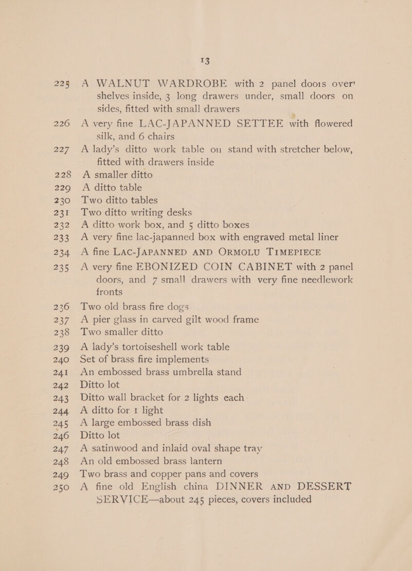 225 226 227 228 229 230 231 232 233 234 235 236 237 238 239 240 241 242 243 244 245 246 247 248 249 250 13 A WALNUT WARDROBE with 2 panel doots over’ shelves inside, 3 long drawers under, small doors on sides, fitted with small drawers A very fine LAC-JAPANNED SETTEE with flowered silk, and 6 chairs A lady’s ditto work table on stand with stretcher below, fitted with drawers inside A smaller ditto A ditto table Two ditto tables Two ditto writing desks A ditto work box, and 5 ditto boxes A very fine lac-japanned box with engraved metal liner A fine LAC-JAPANNED AND ORMOLU TIMEPIECE A very fine EBONIZED COIN CABINET with 2 panel doors, and 7 small drawers with very fine needlework fronts Two old brass fire dogs A pier glass in carved gilt wood frame Two smaller ditto A lady’s tortoiseshell work table Set of brass fire implements An embossed brass umbrella stand Ditto lot Ditto wall bracket for 2 lights each A ditto for 1 light A large embossed brass dish Ditto lot : A satinwood and inlaid oval shape tray An old embossed brass lantern Two brass and copper pans and covers A fine old English china DINNER Aanp DESSERT SERVICE—about 245 pieces, covers included