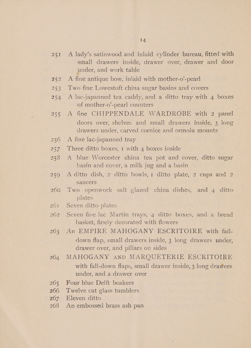 Bea 259 260 201 263 264 265 266 267 268 14 A lady’s satinwood and inlaid cylinder bureau, fitted with small drawers inside, drawer over, drawer and door under, and work table A fine antique bow, inlaid with mother-o’-pearl Two fine Lowestoft china sugar basins and covers A lac-japanned tea caddy, and a ditto tray with 4 boxes of mother-o’-pearl counters A fine CHIPPENDALE WARDROBE with 2 panel doors over, shelves and small drawers inside, 3 long drawers under, carved cornice and ormolu mounts A fine lac-japanned tray Three ditto boxes, I with 4 boxes inside A blue Worcester china tea pot and cover, ditto sugar basin and cover, a milk jug and a basin A ditto dish, 2 ditto bowls, 1 ditto plate, 2 cups and 2 saucers Two openwork salt glazed china dishes, and 4 ditto plates Seven ditto plates Seven fine lac Martin trays, 4 ditto boxes, and a bread hasket, finely decorated with flowers An EMPIRE MAHOGANY ESCRITOIRE with fall- down flap, small drawers inside, 3 long drawers under, drawer over, and pillars on sides MAHOGANY and MARQUETERIE ESCRITOIRE with fall-down flaps, small drawer inside, 3 long draWers under, and a drawer over Four blue Delft beakers Twelve cut glass tumblers Eleven ditto An embossed brass ash pan