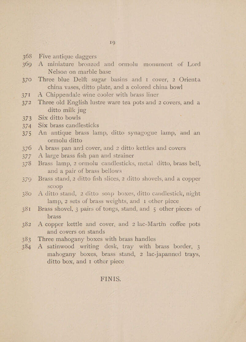 19. Five antique daggers A miniature bronzed and ormolu. monument of Lord Nelson on marble base Three blue Delft sugar basins and I cover, 2 Orienta china vases, ditto plate, and a colored china bowl A Chippendale wine cooler with brass liner Three old English lustre ware tea pots and 2 covers, and a ditto milk jug Six ditto bowls Six brass candlesticks An antique brass lamp, ditto synagogue lamp, and an ormolu ditto A brass pan and cover, and 2 ditto kettles and covers A large brass fish pan and strainer Brass lamp, 2 ormolu candlesticks, metal ditto, brass bell, and a pair of brass bellows Brass stand, 2 ditto fish slices, 2 ditto shovels, and a copper scoop A ditto stand, 2 ditto soap boxes, ditto candlestick, night lamp, 2 sets of brass weights, and 1 other piece Brass shovel, 3 pairs of tongs, stand, and 5 other pieces of brass A copper kettle and cover, and 2 lac-Martin coffee pots and covers on stands Three mahogany boxes with brass handles A satinwood writing desk, tray with brass border, 3 mahogany boxes, brass stand, 2 lac-japanned trays, ditto box, and 1 other piece FINIS.