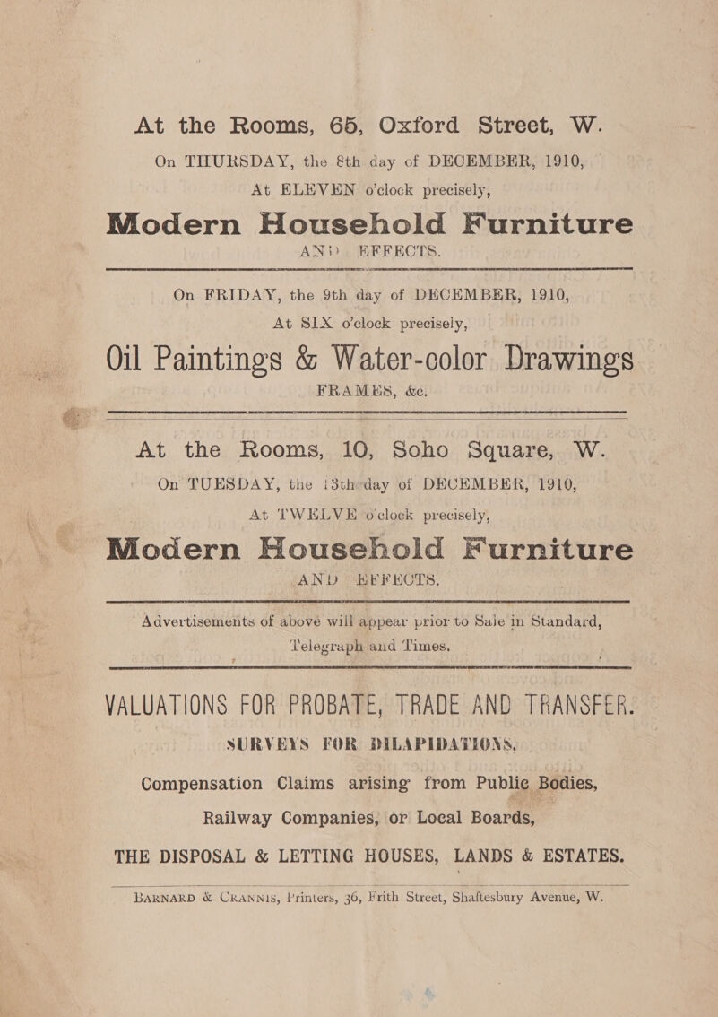 At the Rooms, 65, Oxford Street, W. On THURSDAY, the &amp;th day of DECEMBER, 1910, At ELEVEN o’clock precisely, Modern Household Furniture ANY). KFFECTS. On FRIDAY, the 9th day of DECEMBER, 1910, At SIX o’clock precisely, Oil Paintings &amp; Water-color Drawings FRAMES, &amp;e.  At the Rooms, 10, Soho Square, W. On TUESDAY, the (3theday of DECEMBER, 1910, At TWELVE o'clock precisely, Modern Household Furniture AND EFFECTS. Advertisements of above wiil appear prior to Sale in Standard, Telegraph and Times.  VALUATIONS FOR PROBATE, TRADE AND TRANSFER. SURVEYS FOR DILAPIDATIONS, Compensation Claims arising from Public Bodies, Railway Companies, or Local Boar THE DISPOSAL &amp; LETTING HOUSES, LANDS &amp; ESTATES.   BARNARD &amp; CRANNIS, Printers, 36, Frith Street, Shaftesbury Avenue, W.