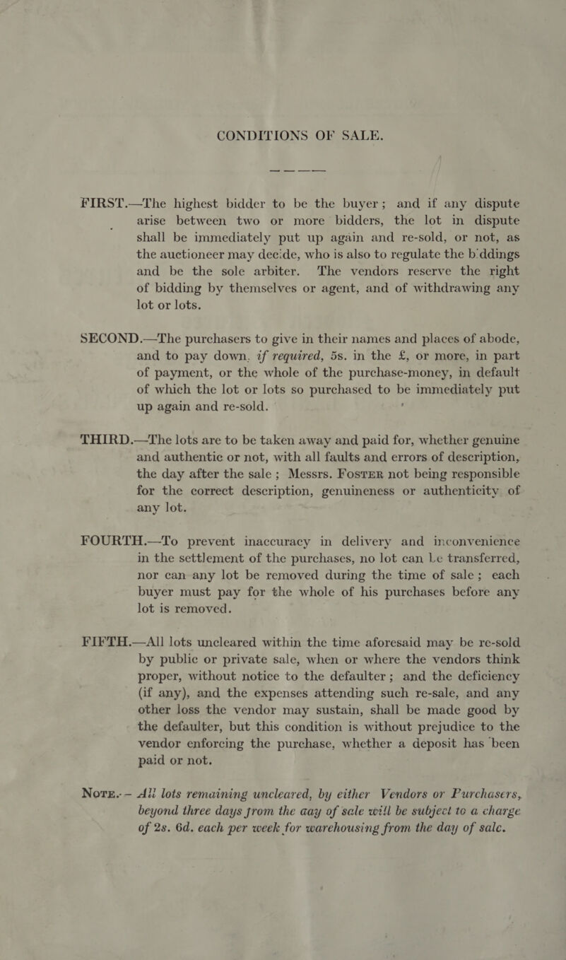 CONDITIONS OF SALE. FIRST.—The highest bidder to be the buyer; and if any dispute arise between two or more bidders, the lot in dispute shall be immediately put up again and re-sold, or not, as the auctioneer may decide, who is also to regulate the b:ddings and be the sole arbiter. The vendors reserve the right of bidding by themselves or agent, and of withdrawing any lot or lots. SECOND.—The purchasers to give in their names and places of abode, and to pay down, if required, 5s. in the £, or more, in part of payment, or the whole of the purchase-money, in default - of which the lot or lots so purchased to Pe immediately put up again and re-sold. THIRD.—tThe lots are to be taken away and paid for, whether genuine and authentic or not, with all faults and errors of description, the day after the sale ; Messrs. Foster not being responsible for the correct description, genuineness or authenticity of any lot. FOURTH.—To prevent inaccuracy in delivery and inconvenience in the settlement of the purchases, no lot can Le transferred, nor can any lot be removed during the time of sale; each buyer must pay for the whole of his purchases before any lot is removed. FIFTH.—AIl lots uncleared within the time aforesaid may be re-sold by public or private sale, when or where the vendors think proper, without notice to the defaulter; and the deficiency (if any), and the expenses attending such re-sale, and any other loss the vendor may sustain, shall be made good by the defaulter, but this condition is without prejudice to the vendor enforcing the purchase, whether a deposit has been paid or not. Nore.-— Ali lots remaining uncleared, by either Vendors or Purchasers, beyond three days jrom the aay of sale will be subject te a charge of 2s. 6d. each per week for warehousing from the day of sale.