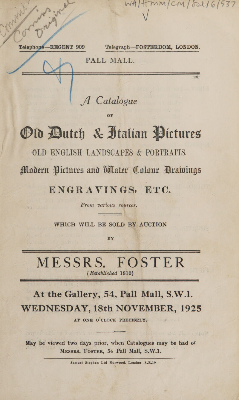      Telegraph_FOSTERDOM, LONDON. PALL MALL. A Catalogue OF Dutch &amp; Htalian   ictures Modern Pictures and Water Colour Aratvings HENGRAVINGS: ETC. From various SOUTCES.   WHICH WILL BE SOLD BY AUCTION BY.  MESSRS. FOSTER ( | Established 1810) © At the Gallery, 54, Pall Mall, S.W.1. WEDNESDAY, 18th NOVEMBER, 1925 AT ONE O’CLOCK PRECISELY. Ss oon May be viewed two days prior, when Catalogues may be had of Messrs. Foster, 54 Pall Mall, S.W.1. Samuel Stephen Ltd Norwood, London S.E.19 Ww