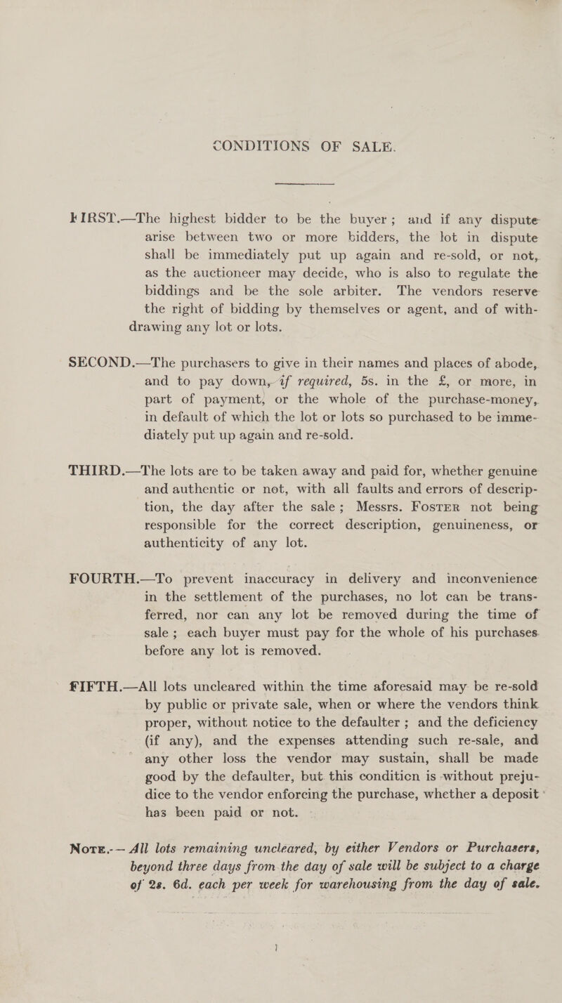 CONDITIONS OF SALE. es KIRST.—The highest bidder to be the buyer; and if any dispute arise between two or more bidders, the lot in dispute shall be immediately put up again and re-sold, or not, as the auctioneer may decide, who is also to regulate the biddings and be the sole arbiter. The vendors reserve the right of bidding by themselves or agent, and of with- drawing any lot or lots. ~ SECOND.—The purchasers to give in their names and places of abode, and to pay down, “@f required, 5s. in the £, or more, in part of payment, or the whole of the purchase-money, in default of which the lot or lots so purchased to be imme- diately put up again and re-sold. THIRD.—The lots are to be taken away and paid for, whether genuine and authentic or net, with all faults and errors of descrip- tion, the day after the sale; Messrs. Foster not being responsible for the correct description, genuineness, or authenticity of any lot. FOURTH.—To prevent inaccuracy in delivery and inconvenience in the settlement of the purchases, no lot can be trans- ferred, nor can any lot be removed during the time of sale; each buyer must pay for the whole of his purchases. before any lot is removed. £IFTH.—AI! lots uncleared within the time aforesaid may be re-sold by public or private sale, when or where the vendors think proper, without notice to the defaulter ; and the deficiency (if any), and the expenses attending such re-sale, and any other loss the vendor may sustain, shall be made good by the defaulter, but. this conditicn is -without preju- dice to the vendor enforcing the purchase, whether a deposit ' has been paid or not. Note.-— All lots remaining uncleared, by either Vendors or Purchasers, beyond three days from the day of sale will be subject to a charge of 28. 6d. each per week for warehousing from the day of sale.