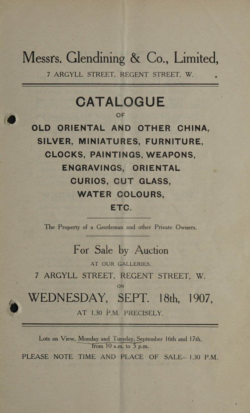 Messrs. Glendining &amp; Co., Limited, FFARGYLE STREBT,. REGENT -STREET,. W. 3 CATALOGUE @ OF OLD ORIENTAL AND OTHER CHINA, SILVER, MINIATURES, FURNITURE, CLOCKS, PAINTINGS, WEAPONS, ENGRAVINGS, ORIENTAL CURIOS, CUT GLASS, WATER COLOURS, ETC. The Property of a Gentleman and other Private Owners. For Sale by Auction AT OUR GALLERIES, / ARGYEL. STREET; REGENT STREET, W. ® WEDNESDAY, SEPT. 18th, 1907, AT 1.30 PMA PRECISELY. Lots on View, Monday and Tuesday, September 16th and 17th, ~~ “from 10 a.m. to 5 p.m. PLEASE NOTE TIME AND PLACE OF SALE~.1.30 P.M.