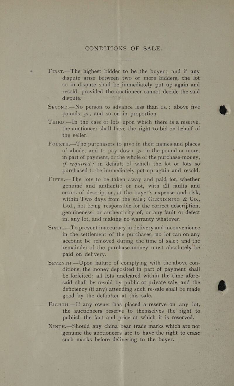 GONDLIIGNS. OF SALE; First.—The highest bidder to be the buyer; and if any dispute arise between two or more bidders, the lot so in dispute shall be immediately put up again and resold, provided the auctioneer cannot decide the said dispute. ? SEcOND.—No person to advance less than 1s.; above five pounds 5s., and so on in proportion. Tuirp.—In the case of lots upon which there is a reserve, the auctioneer shall have the right to bid on behalf of the seller. FourtH.—The purchasers to give in their names and places of abode, and to pay down 5s. in the pound or more, in part of payment, or the whole of the purchase-money, if required ; in default of which the lot or lots so purchased to be immediately put up again and resold. Firtu.—The lots to be taken away and paid for, whether genuine and authentic or not, with all faults and errors of description, at the buyer’s expense and risk, within Two days from the sale; GLENDINING &amp; Co., Ltd., not being responsible for the correct description, genuineness, or authenticity of, or any fault or defect in, any lot, and making no warranty whatever. S1xTH.—To prevent inaccuracy in delivery and inconvenience in the settlement of the purchases, no lot can on any account be removed during the time of sale; and the remainder of the purchase-money must absolutely’ be paid on delivery. SEVENTH.— Upon failure of complying with the above con- ditions, the money deposited in part of payment shall be forfeited; all lots uncleared within the time afore- said shall be resold by public or private sale, and the deficiency (if any) attending such re-sale shall be made good by the defaulter at this sale. E1icHtu.—Ilf any owner has placed a reserve on any lot, the auctioneers reserve to themselves the right to publish the fact and price at which it is reserved. NintTH.—Should any china bear trade marks which are not genuine the auctioneers are to have the right to erase such marks before delivering to the buyer.