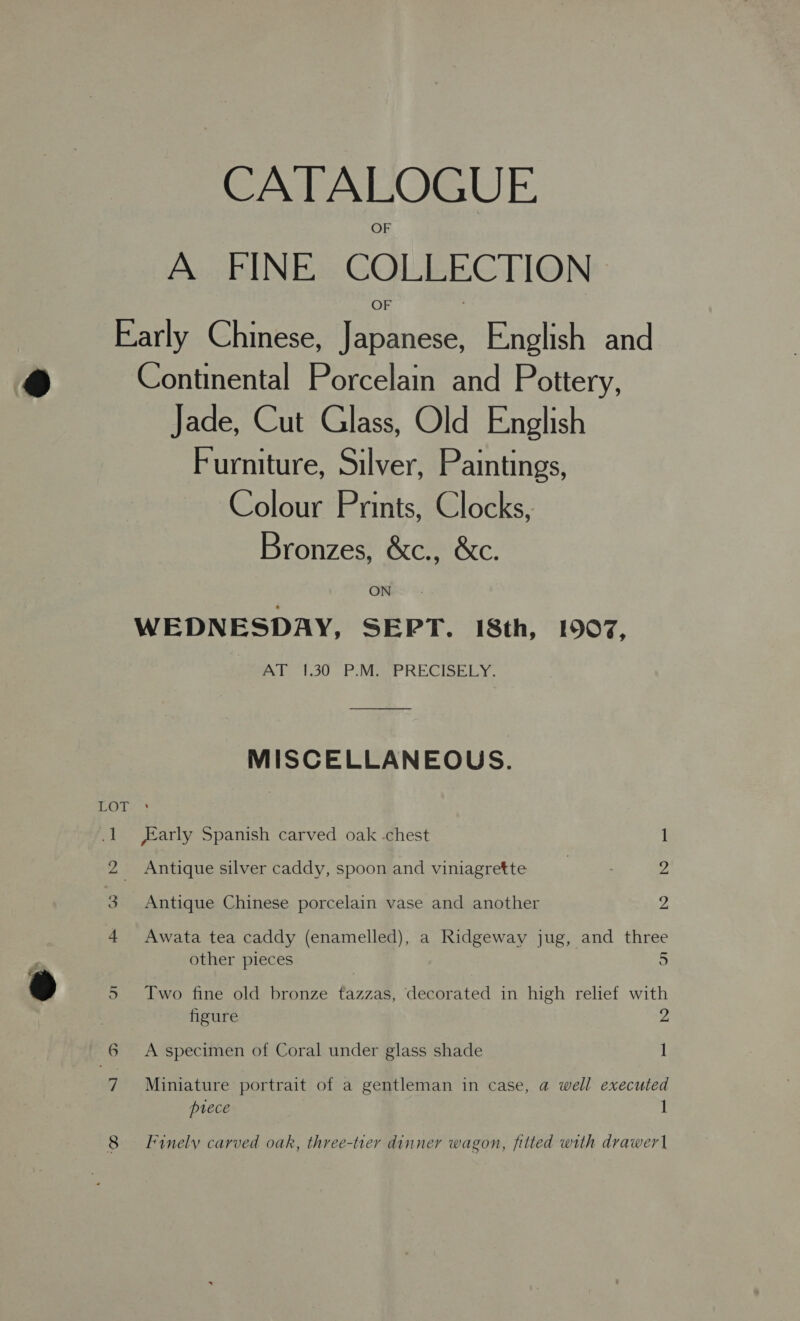 CATALOGUE A FINE COLLECTION Early Chinese, Japanese, English and Continental Porcelain and Pottery, Jade, Cut Glass, Old English Furniture, Silver, Paintings, Colour Prints, Clocks, Bronzes, &amp;c., &amp;c. ON ; WEDNESDAY, SEPT. 18th, 1907, AT 1.30 P.M..PRECISELY. MISCELLANEOUS. LOT 1 arly Spanish carved oak -chest 1 2 Antique silver caddy, spoon and viniagrette | ; 2 3 Antique Chinese porcelain vase and another a 4 Awata tea caddy (enamelled), a Ridgeway jug, and three other pieces 5 5 Two fine old bronze tazzas, decorated in high relief with figure 2 6 A specimen of Coral under glass shade 1 7 Miniature portrait of a gentleman in case, a well executed prece 1 8 Finely carved oak, three-tier dinner wagon, fitted with drawer\