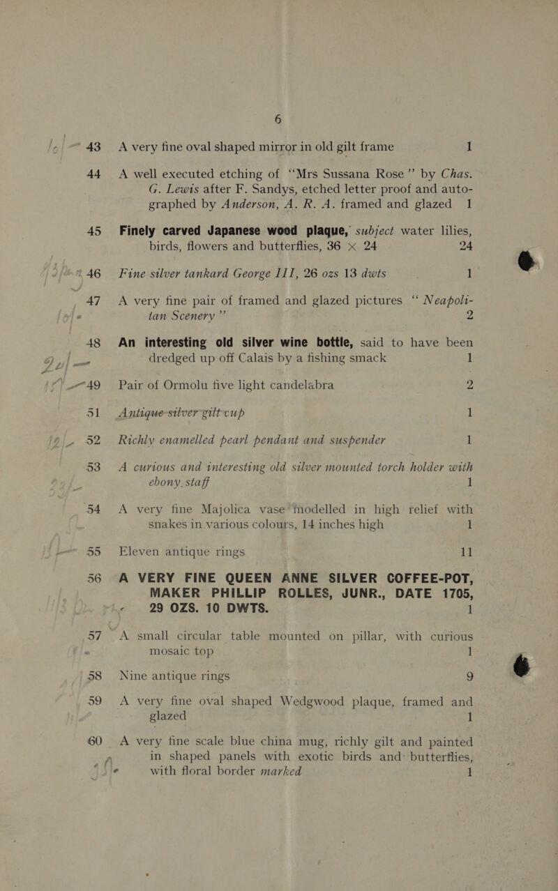 43 44 60 6 A very fine oval shaped mirror in old gilt frame 1 A well executed etching of ‘‘Mrs Sussana Rose” by Chas. G. Lewis after F. Sandys, etched letter proof and auto- graphed by Anderson, A. R. A. framed and glazed 1 Finely carved Japanese wood plaque, subject water lilies, birds, flowers and butterflies, 36 x 24 24 Fine silver tankard George III, 26 ozs 13 dwts 1 A very fine pair of framed and glazed pictures ‘“ Neapolt- tan Scenery ” 2 An interesting old silver wine bottle, said to have been dredged up off Calais by a fishing smack 1 Pair of Ormolu five light candelabra 2, Antique-stlvergilt-cup 1 Richly enamelled pearl pendant and suspender 1 A curious and interesting old silver mounted torch holder with ebony, staff 1 A very fine Majolica vase modelled in high relief with snakes in various colours, 14 inches high 1 Eleven antique rings 11 A VERY FINE QUEEN ANNE SILVER COFFEE-POT, MAKER PHILLIP ROLLES, JUNR., DATE 1705, 5 29 OZS. 10 DWTS. 1 ~ A small circular table mounted on pillar, with curious mosaic top 1 Nine antique rings 9 A very fine oval shaped Wedgwood plaque, framed and glazed 1 A very fine scale blue china mug, richly gilt and painted in shaped panels with exotic birds and: butterflies,