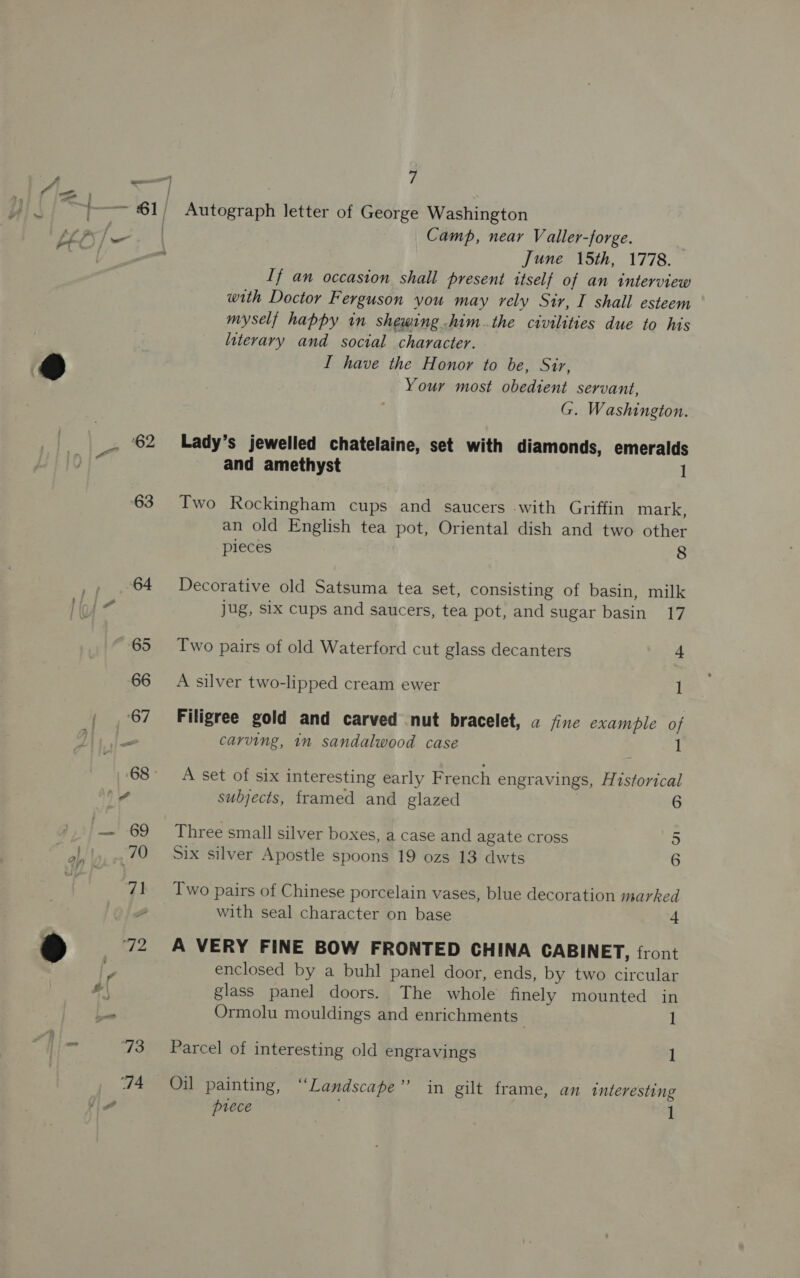 ‘62 ‘63 7 Autograph letter of George Washington Camp, near V aller-forge. June 15th, 1778. If an occasion shall present itself of an interview with Doctor Ferguson you may rely Sir, I shall esteem myself happy in shewing him.the civilities due to his literary and social character. I have the Honor to be, Sir, Your most obedient servant, G. Washington. Lady’s jewelled chatelaine, set with diamonds, emeralds and amethyst 1 Two Rockingham cups and saucers with Griffin mark, an old English tea pot, Oriental dish and two other pieces 8 Decorative old Satsuma tea set, consisting of basin, milk jug, six cups and saucers, tea pot, and sugar basin 17 Two pairs of old Waterford cut glass decanters + A silver two-lipped cream ewer 1 Filigree gold and carved nut bracelet, a fine example of carving, in sandalwood case 1 A set of six interesting early French engravings, Historical subjects, framed and glazed 6 Three small silver boxes, a case and agate cross 5 Six silver Apostle spoons 19 ozs 13 dwts 6 Two pairs of Chinese porcelain vases, blue decoration marked with seal character on base + A VERY FINE BOW FRONTED CHINA CABINET, front enclosed by a buhl panel door, ends, by two circular glass panel doors. The whole finely mounted in Ormolu mouldings and enrichments . 1 Parcel of interesting old engravings ] Oil painting, “Landscape” in gilt frame, an interesting