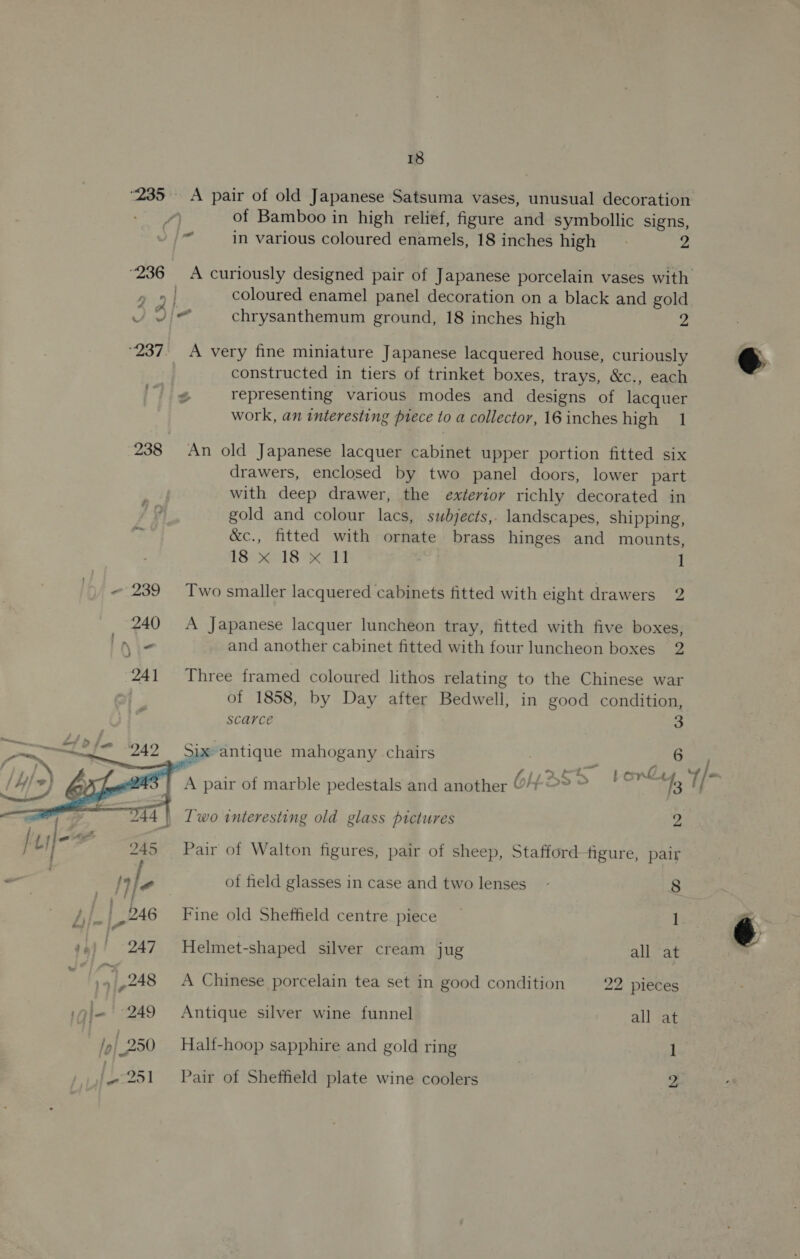 “236  18 “A pair of old Japanese Satsuma vases, unusual decoration of Bamboo in high relief, figure and symbollic signs, coloured enamel panel decoration on a black and gold chrysanthemum ground, 18 inches high y A very fine miniature Japanese lacquered house, curiously constructed in tiers of trinket boxes, trays, &amp;c., each representing various modes and designs of lacquer work, an interesting piece to a collector, 16 inches high 1 An old Japanese lacquer cabinet upper portion fitted six drawers, enclosed by two panel doors, lower part with deep drawer, the exterior richly decorated in gold and colour lacs, subjects,, landscapes, shipping, &amp;c., fitted with ornate brass hinges and mounts, BSS ec18 KOM 1 Two smaller lacquered cabinets fitted with eight drawers 2 A Japanese lacquer luncheon tray, fitted with five boxes, and another cabinet fitted with four luncheon boxes 2 Three framed coloured lithos relating to the Chinese war of 1858, by Day after Bedwell, in good condition, scarce 3 Six antique mahogany chairs 6 Lond. f 3 Two interesting old glass pictures 2 Pair of Walton figures, pair of sheep, Stafford figure, pair of field glasses in case and two lenses - 8 Fine old Sheffield centre piece — 1 Helmet-shaped silver cream jug all at A Chinese porcelain tea set in good condition 22 pieces Antique silver wine funnel all at Half-hoop sapphire and gold ring 1