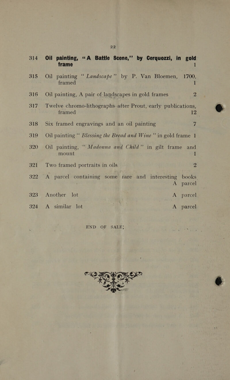 314 Oil painting, «A Battle Scene,’’ by Cerquozzi, in gold frame ; 1 ” Oil painting “ Landscape’’ by P. Van Bloemen, 1700, framed 1 Oil painting, A pair of-landscapes in gold frames 2 Twelve shngriaahaneeean tie after Prout, early publications, framed 12 Six framed engravings and an oil painting vs Oil painting “‘ Blessing the Bread and Wine’’ in gold frame 1 Oil painting, “ Madonna and Child” in gilt frame and mount 1 Two framed portraits in oils 2 A parcel containing some rare and interesting books A parcel Another lot A parcel A similar lot A parcel END OF SALE; ae? coe
