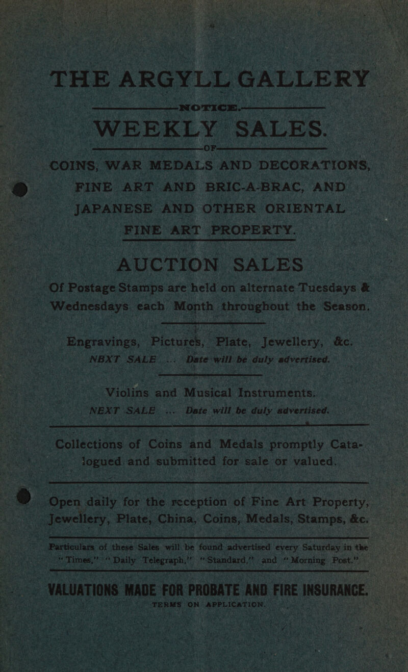 u THE ARGY vLL GALLERY WEEKLY ‘SALES. COINS, WAR MepaLs AND DECORATIONS, e FINE ART AND BRIC-A-BRAC, AND JAPANESE AND OTHER ORIENTAL | - FINE. ART PROPERTY. ‘AUCTION SALES       _Engravings, Pictuien Plate, Jewellery, kee 2 sedis ae a Date will be ae advertised.   a ‘Gollecans af Coins. and Medals orompaly Cate. tes | ee and submitted for Bale Or valued.    TERMS ‘ON APPLICATION. ee ss