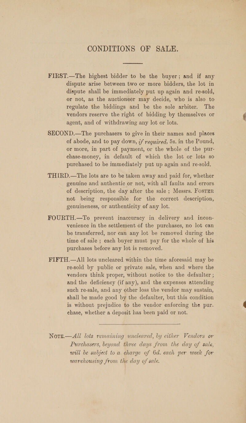 CONDITIONS OF SALE. FIRST.—The highest bidder to be the buyer; and if any dispute arise between two or more bidders, the lot in dispute shall be immediately put up again and re-sold, or not, as the auctioneer may decide, who is also to regulate the biddings and be the sole arbiter. The vendors reserve the right of bidding by themselves or agent, and of withdrawing any lot or lots. SECOND.—The purchasers to give in their names and places of abode, and to pay down, 7f required, 5s. in the Pound, or more, in part of payment, or the whole of the pur- chase-money, in default of which the lot or lots so purchased to be immediately put up again and re-sold. THIRD.—The lots are to be taken away and paid for, whether genuine and authentic or not, with all faults and errors of description, the day after the sale ; Messrs. FosTER not being responsible for the correct description, genuineness, or authenticity of any lot. FOURTH.—To prevent inaccuracy in delivery and incon- venience in the settlement of the purchases, no lot can be transferred, nor can any lot be removed during the time of sale ; each buyer must pay for the whole of his purchases before any lot is removed. FIFTH.—All lots uncleared within the time aforesaid may be re-sold by public or private sale, when and where the vendors think proper, without notice to the defaulter ; and the deficiency (if any), and the expenses attending such re-sale, and any other loss the vendor may sustain, shall be made good by the defaulter, but this condition is without prejudice to the vendor enforcing the pur- chase, whether a deposit has been paid or not. Note.— All lots remaining uncleared, by either Vendors or Purchasers, beyond three days from the day of sale, will be subject to a charge of 6d. each per week for warehousing from the day of sale.