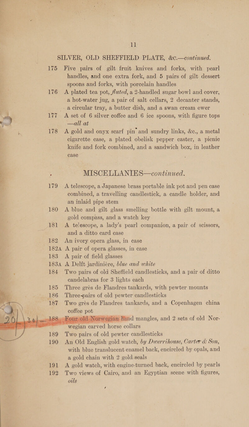 —      Bi SILVER, OLD SHEFFIELD PLATE, &amp;c.—continued. 175 Five pairs of gilt fruit knives and forks, with pearl handles, and one extra fork, and 5 pairs of gilt dessert spoons and forks, with porcelain handles 176 A plated tea pot, fluted, a 2-handled sugar bow! and cover, a hot-water jug, a pair of salt cellars, 2 decanter stands, _. a circular tray, a butter dish, and a swan cream ewer 177 A set of 6 silver coffee and 6 ice spoons, with figure tops —all at 178 <A gold and onyx scarf pin and sundry links, &amp;c., a metal cigarette case, a plated obelisk pepper caster, a picnic knife and fork combined, and a sandwich box, in leather case ; MISCEKLLANIES—continued. 179 A telescope, a Japanese brass portable ink pot and pen case combined, a travelling candlestick, a candle holder, and an inlaid pipe stem 180 <A blue and gilt glass smelling bottle with gilt mount, a gold compass, and a watch key | 181 <A telescope, a lady’s pearl companion, a pair of scissors, and a ditto card case 182A A pair of opera glasses, in case 183 A pair of field glasses 183A A Delft jardiniére, blue and white 184 Two pairs of old Sheffield candlesticks, and a pair of ditto candelabras for 3 lights each 185 Three grés de Flandres tankards, with pewter mounts 186 Three-~pairs of old pewter candlesticks 187 Two grés de Flandres tankards, and a Copenhagen china coffee Be | ool ld Norwegian Wand mangles, and 2 sets of old Nor- cacotiew narrad horse collars 189 Two pairs of old pewter candlesticks 190 An Old English gold watch, by Dwerrihouse, Carter &amp; Son, with blue translucent enamel back, encircled by opals, and —agold chain with 2 gold seals 191 <A gold watch, with engine-turned back, encircled by pearls 192 Twe views of Cairo, and an Egyptian scene with figures, ouls