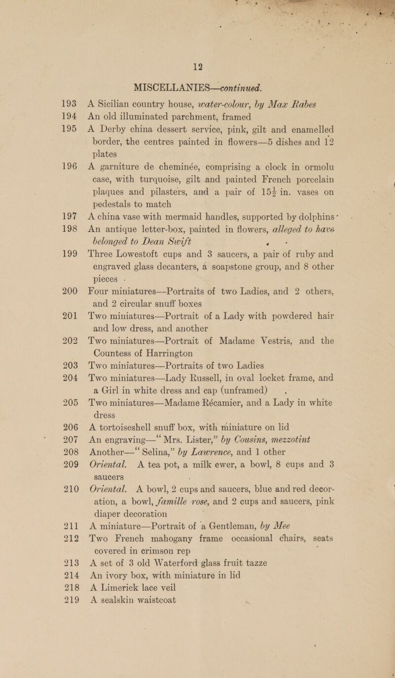 193 194 195 196 211 212 213 214 218 219 12 MISCELLANIES—continued. A Sicilian country house, water-colour, by Max Rabes An old illuminated parchment, framed A Derby china dessert service, pink, gilt and enamelled border, the centres painted in flowers—5 dishes and 12 plates | | A garniture de cheminée, comprising a clock in ormolu case, with turquoise, gilt and painted French porcelain plaques and pilasters, and a pair of 154 in. vases on pedestals to match A china vase with mermaid handles, supported by dolphins‘ An antique letter-box, painted in flowers, alleged to have belonged to Dean Swift ae : Three Lowestoft cups and 3 saucers, a pair of ruby and engraved glass decanters, a soapstone group, and 8 other pieces . Four miniatures—-Portraits of two Ladies, and 2 others, and 2 circular snuff boxes Two miniatures—Portrait of a Lady with powdered hair and low dress, and another Two miniatures—Portrait of Madame Vestris, and the Countess of Harrington Two miniatures—Portraits of two Ladies Two miniatures—Lady Russell, in oval locket frame, and a Girl in white dress and cap (unframed) Two miniatures—Madame Récamier, and a Lady in white dress A tortoiseshell snuff box, with miniature on lid An engraving— Mrs. Lister,” by Cousins, mezzotint Oriental. &lt;A tea pot, a milk ewer, a bowl, 8 cups and 3 saucers Oriental. A bowl, 2 cups and saucers, blue and red decor- ation, a bowl, famille rose, and 2 cups and saucers, pink A miniature—Portrait of a Gentleman, by Mee Two French mahogany frame occasional chairs, seats covered in crimson rep ‘ A set of 3 old Waterford glass fruit tazze An ivory box, with miniature in lid A Limerick lace veil A sealskin waistcoat 