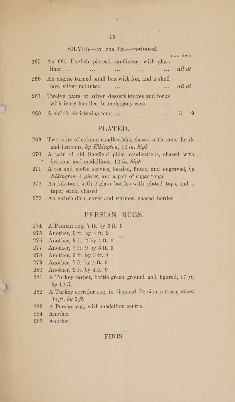 SILVER—atT PER OZ.—continued. ozs. dwts. An Old English pierced muffineer, with glass liner ... ay: a: ne eng UE at An engine turned snuff box with fox, and a shell box, silver mounted mu ee oe QU ab Twelve pairs of silver dessert knives and forks with ivory handles, in mahogany case A child’s christening mug ... ate fel BELG PLATED. Two pairs of column candlesticks, chased with rams’ heads and festoons, by Hlkington, 10 in. high festoons and medallions, 12 22. high A tea and coffee service, beaded, fluted and engraved, by Kikington, 4 pieces, and a pair of sugar tongs , An inkstand with 2 glass bottles with plated tops, and a taper stick, chased An entrée dish, cover and warmer, chased border PERSIAN RUGS. A Persian rug, 7 ft. by 3 it. 5 Another, 9 ft. by 4 fit. 9 Another, 8 ft. 2 by 4 ft. 6 Another, 7 ft. 9 by 3 ft. 3 Another, 6 ft. by 3 ft. 8 Another, 7 ft. by 4 ft. 6 Another, 9 ft. by 4 ft. 9 A Turkey carpet, bottle green ground and figured, 17 /t. by 12 ft. A Turkey corridor rug, in diagonal Persian pattern, about 14 fe. bY 3 ft. A Persian rug, with medallion centre Another Another FINIS.