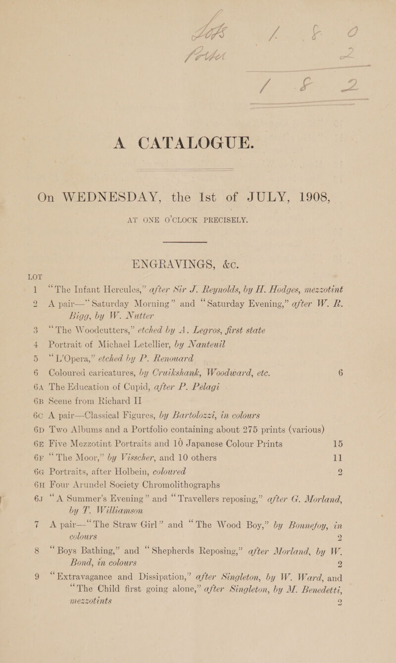   LOT AT ONE O'CLOCK. PRECISELY. ENGRAVINGS, &amp;c. “The Infant Hercules,” after Sir J. Reynolds, by H. Hodges, mezzotint A pair— Saturday Morning” and “Saturday Evening,” after W. R. Bigg, by W. Nutter “The Woodeutters,” etched by A. Legros, first state Portrait of Michael Letellier, by Nanteudl “L’Opera,” etched by P. Renouard Coloured caricatures, by Cruikshank, Woodward, ete. 6 The Education of Cupid, after P. Pelagi Scene from Richard I A pair—Classical Figures, by Bartolozzt, in colours Two Albums and a Portfolio containing about 275 prints (various) Five Mezzotint Portraits and 10 Japanese Colour Prints 1S “The Moor,” by Visscher, and 10 others 11 Portraits, after Holbein, coloured 9 Four Arundel Society Chromolithographs “A Summer’s Evening” and “Travellers reposing,” after G. Morland, by T. Williamson A pair— The Straw Girl” and “The Wood Boy,” by Bonnefoy, in colours 2 ‘Boys Bathing,” and “Shepherds Reposing,” after Morland, by W. Bond, in colours 9 “ Extravagance and Dissipation,” after Singleton, by W. Ward, and “The Child first going alone,” after Singleton, by M. Benedetti, mezzotints 9 a!