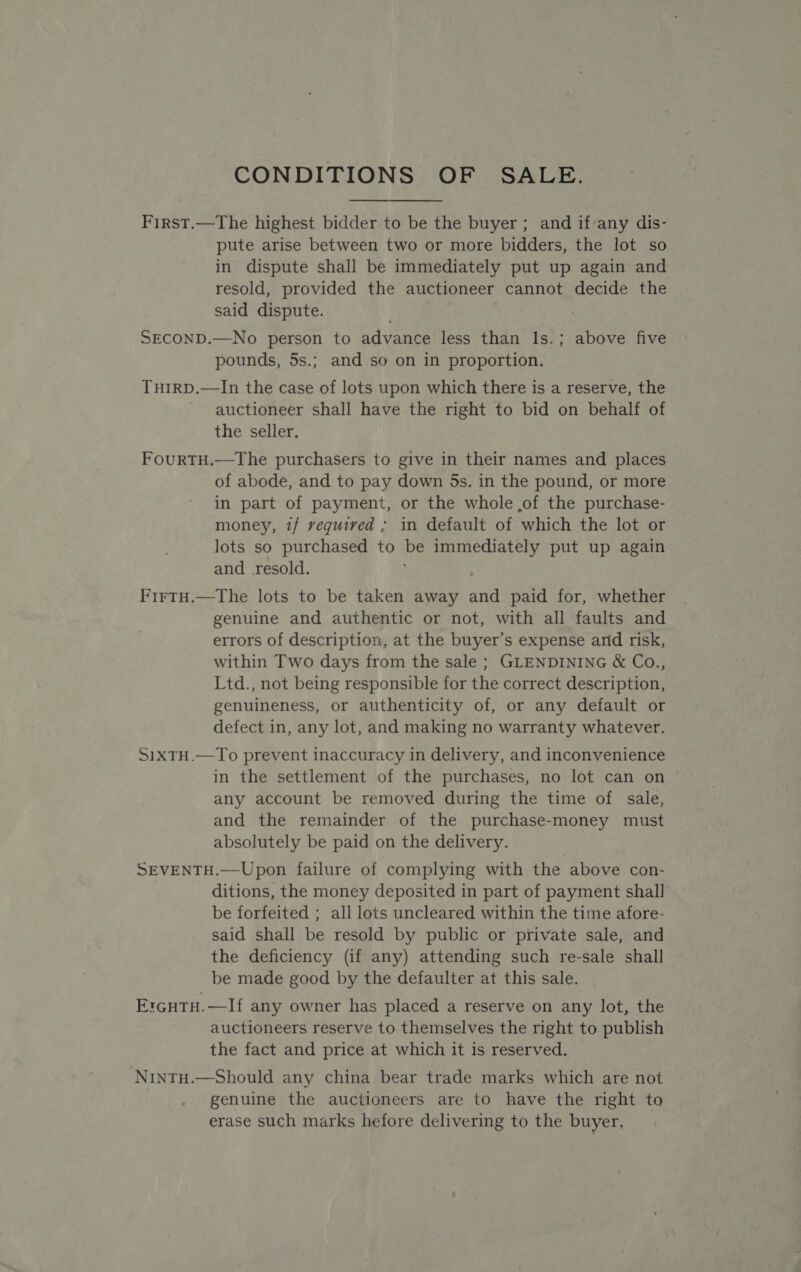 CONDITIONS OF SALE. First.—The highest bidder to be the buyer ; and if‘any dis- pute arise between two or more bidders, the lot so in dispute shall be immediately put up again and resold, provided the auctioneer cannot decide the said dispute. SECOND.—No person to advance less than Is.; above five pounds, 5s.; and so on in proportion. TuH1RD.—In the case of lots upon which there is a reserve, the auctioneer shall have the right to bid on behalf of the seller. FourTH.—The purchasers to give in their names and places of abode, and to pay down 5s. in the pound, or more in part of payment, or the whole ,of the purchase- money, if required ; in default of which the lot or lots so purchased to be immediately put up again and _ resold. ; FirtH.—The lots to be taken away and paid for, whether genuine and authentic or not, with all faults and errors of description, at the buyer’s expense arid risk, within Two days from the sale ; GLENDINING &amp; Co., Ltd., not being responsible for the correct description, genuineness, or authenticity of, or any default or defect in, any lot, and making no warranty whatever. S1xTH.—To prevent inaccuracy in delivery, and inconvenience in the settlement of the purchases, no lot can on any account be removed during the time of sale, and the remainder of the purchase-money must absolutely be paid on the delivery. SEVENTH.—Upon failure of complying with the above con- ditions, the money deposited in part of payment shall be forfeited ; all lots uncleared within the time afore- said shall be resold by public or private sale, and the deficiency (if any) attending such re-sale shall be made good by the defaulter at this sale. ErGHTH.—If any owner has placed a reserve on any lot, the auctioneers reserve to themselves the right to publish the fact and price at which it is reserved. NintTH.—Should any china bear trade marks which are not genuine the auctioneers are to have the right to erase such marks hefore delivering to the buyer,