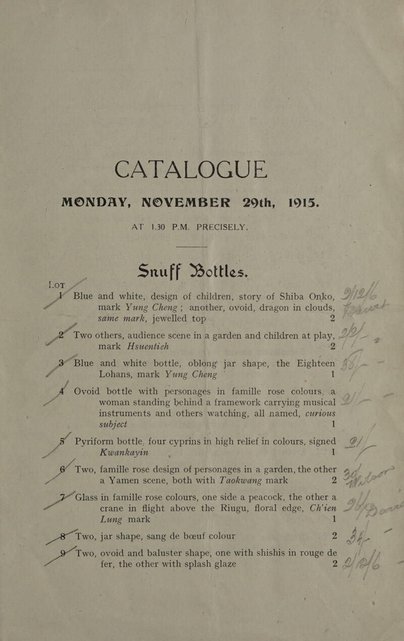 CATALOGUE MONDAY, NOVEMBER 29th, 1915. AT1,30 P.M PRECISELY, Snuff Bottles, ban ae A Blue and white, design of children, story of Shiba Onko, a mark Yung Cheng; another, ovoid, dragon in clouds, same mark, jewelled top 2 SX Two others, audience scene in a garden and children at play, Ye sai mark Hsuentieh 2 3 ‘Blue and white bottle, oblong jar shape, the Eighteen 3. o Lohans, mark Yung Cheng 1 A Ovoid bottle with personages in famille rose colours, a eas woman standing behind a framework carrying musical instruments and others watching, all named, curious subject . 1 v4 Pyriform bottle, four cyprins in high relief in colours, signed Kwankayin 1 —_ 7 a Yamen scene, both with Taokwang mark y - “ Glass in famille rose colours, one side a peacock, the other a Lung mark 1 _&amp; Two, jar shape, sang de boeuf colour 2 ite ovoid and baluster shape, one with shishis in rouge de