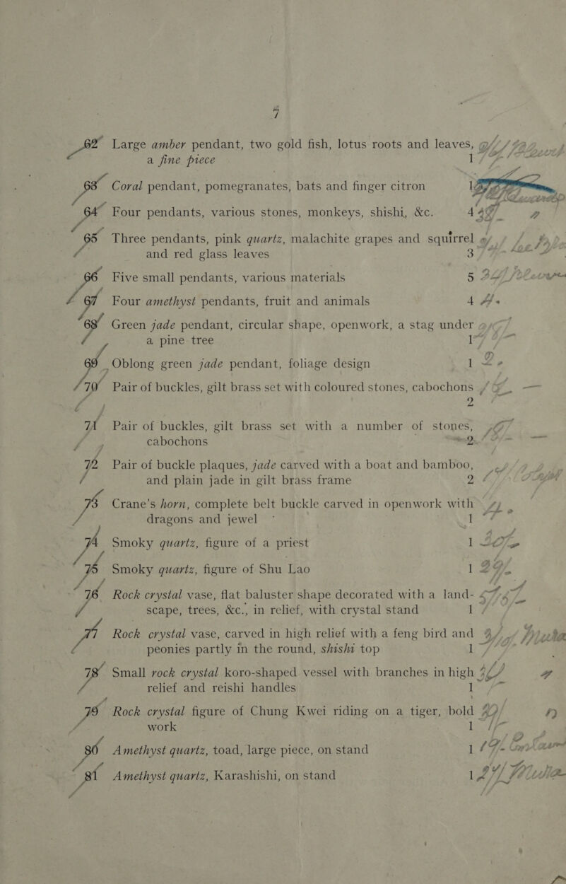 Large amber pendant, two gold fish, lotus roots and leaves, WW) a fine ptece F Sey  oe Coral pendant, pomegranates, bats and finger citron q Fis Four pendants, various stones, monkeys, shishi, &amp;c. 4497 . a | 65 Three pendants, pink quartz, malachite grapes and squirrel o,/ 1 Pb a and red glass leaves of TR ee ae Five small pendants, various taterinls 5 BLY. iC etnpe xd Four amethyst pendants, fruit and animals 4 A a Green jade pendant, circular shape, openwork, a stag under a pine tree I”) ,Oblong green jade pendant, foliage design ! be Pair of buckles, gilt brass set with coloured stones, cabochons » yo) = ‘ E hud Pair of buckles, gilt brass set with a number of stones, &gt;¢ cabochons mes. /_ 2% Pair of buckle plaques, jade carved with a boat and bamboo,  and plain jade in gilt brass frame 26 Crane’s horn, complete belt buckle carved in openwork with © ¢ dragons and jewel ° Py 4 Smoky quartz, figure of a priest 1 tof, Smoky quartz, figure of Shu Lao 1297 Rock crystal vase, flat baluster shape decorated with a land- SAT scape, trees, &amp;c., in relief, with crystal stand ee, Roch crystal vase, carved in high relief with a feng bird and 4/,, y, aa peonies partly in the round, shishi top OY cay ome 78 Small vock crystal koro-shaped vessel with branches in high 4% W a relief and reishi handles I fe Rock crystal figure of Chung Kwei riding on a tiger, ae Ww f) work ONG # cs . ; 4 nd i Amethyst quartz, toad, large piece, on stand 1 Fj Cana ( j j o/ fy, Le B Amethyst quartz, Karashishi, on stand 4 YL ft UWE if
