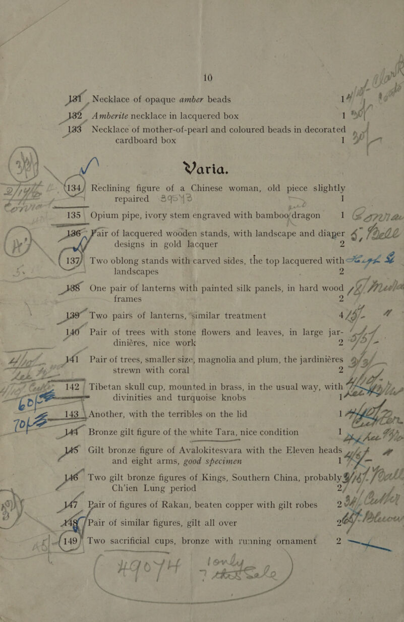 im [Pd Jat, Necklace of opaque amber beads 1¢ 1, Ng _ Amberite necklace in lacquered box meat yh Necklace of mother-of-pearl and coloured beads in decorated rp e cardboard box 1 yt f \ i VYh .    Reclining eek of a Chinese woman, old piece slightly repaired +3953 ~ | oe Pe el 135 | Opium pipe, ivory stem engraved with bamboo dragon Es é (S727 Lee { oN A836, * Pair of lacquered wooden stands, with landscape and diaper 4 designs in gold lacquer a! _ Two oblong stands with carved sides, the top hee ee Se Ze be fo — landscapes Zz ae One pair of lanterns with painted silk panels, in hard wood Ve Freda frames _139 Two pairs of lanterns, Similar treatment 4 Py Ww ‘af Pair of trees with stone flowers and leaves, in large a py 4 diniéres, nice work tine JA Pair of trees, smaller size, magnolia and plum, the jardinigres iy pa eee a r, 4; strewn with coral ALS — ad tf = L uy “&amp;e&amp;e* 142. Tibetan skull cup, mounted in brass, in the usual way, with (3, / LF] oA divinities and turquoise knobs ! 143 \Atiother, with the terribles on the lid ALE Zan ve He Bee At | Bronze gilt figure of the white Tara, nice condition 1 ny 4 4, _ Gilt bronze figure of Avalokitesvara with the Eleven heads <fpoem and eight arms, good specimen 1 - De Two gilt bronze figures of Kings, Southern China, pobanyai [oat Ch’ien Lung period / OMe a Pair of figures of Rakan, beaten copper with gilt robes 2 YW, 272 4 nG : JOG Blase «Kiet 149 ie sacra cups, bronze with running ornament 2 Te   Pair of similar figures, gilt all over 