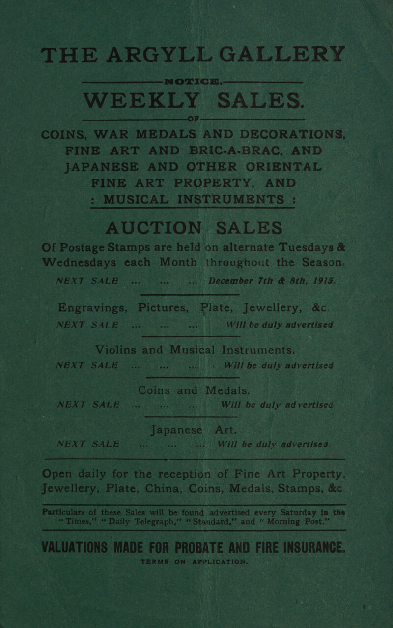 THE ARGYLL GALLERY WEEKLY SALES. COINS, WAR Neeouts hap DECORATIONS, FINE ART AND BRIC-A-BRAC, AND JAPANESE AND OTHER ORIENTAL FINE ART PROPERTY, AND : MUSICAL INSTROMENTS : AUCTION SALES Of Postage Stamps are held on alternate Tuesdays &amp; Wednesdays each Month throughout the Season, ... December 7th &amp; 8th, 1913.  NEXT SALE Engravings, Pictures, Plate, Jewellery, &amp;c. ‘NEXT SALE Will be duly advertised Violins and Musical Instruments. NEXT SALE Will be duly advertised. Coins and Medals. “NEXT SALE Will be duly advertised 7 Japanese — Art. NEXT SALE Will be duly advertise.  | Open daily for the reception of Fine Art Property, Jewellery, Plate, China, Coins, Medals, Stamps, &amp;c. ‘Particulars of these Sales will be found advertised every Saturday {na the “Times,” “ Daily Telegraph,” ‘ Standard,” and “ Morning Post.” VALUATIONS ‘MADE FOR PROBATE AND FIRE INSURANCE. TERMS ON faa reseeen