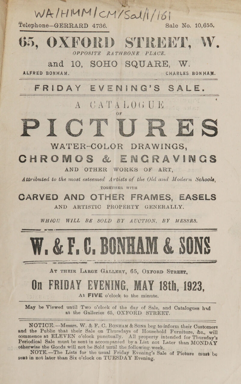 2 bala a aca eads sea WAIHMMICM/Salfi/id| Telephone—GERRARD 4736. Sale No. 10,655. 65, OXFORD STREET, W. OPPOSITE RATHBONE PLACE, and 10, SOHO SQUARE, W. ALFRED BONHAM. | CHARLES BONHAM. FRIDAY EVENING’S SALE. tees A CAD ELOG UE BEEP: . CED SAR te ETT dl #3 we Y a4 a pas Roe ONS Ge heats 2 ae Ns ho é ; uaa WATER-COLOR DRAWINGS, CHROMOS &amp; ENGRAVINGS AND OTHER WORKS OF ART, Attributed to the most esteemed Artists of the Old and Modern Schools, TOGETHER WITH CARVED AND OTHER FRAMES, EASELS AND ARTISTIC PROPERTY GENERALLY.                [ ee  WHICH WILL BE SOLD BY AUCTION, BY MESSRS. Ve z &amp; F, ¢. B &amp; SONS rn eh et te ee teat SRE SES SORTER NH    SS  At THEIR Larer GAtuEry, 65, Oxrorp StTREnt, On FRIDAY EVENING, MAY 18th, 1923, At FIVE o’clock to the minute.  May he Viewed until Two o’clock of the day of Sale, and Catalogues had at the Galleries 65, OXFORD STREET.  ———— NOTICH.—Messrs. W. &amp; F. C. Bonnam &amp; Sons beg to inform their Customers and the Public that their Sale on Thursdays of Household Furniture, &amp;e., will commence at ELEVEN o’clock punctually. All property intended for Thursday’s Periodical Sale must be sent in accompanied bya List not Later than MONDAY otherwise the Goods will not be Sold until the following week. NOTE.—The Lists for the usual Friday Hvening’s Sale of Picture must be sent in not later than Six o’clock on TUESDAY Evening, 