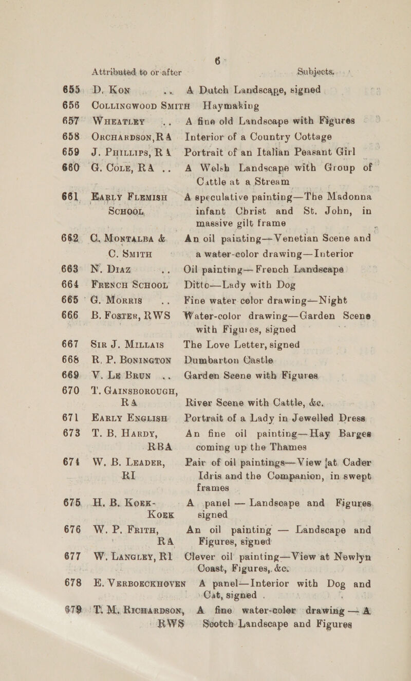 656 658 659 660 661 662 663 664 665 667 668 669 670 671 673 674 675. 676 677 Attributed, to or-after pen Subjects. . D. Kon . .. A Dutch Landscape, signed CoLuiIncwoop Smith Haymaking WueaTiey .. A fine old Landscape with Figures - OxcHarpson,RA_~ Interior of a Country Cottage J. Pures, R 4 Portrait of an Italian Peasant Girl ie Cattle at a Stream. . Earry Fiemisn A speculative painting—The Madonna ScHOOL, infant Cbrist and St. John, in massive gilt frame C. Monratpa &amp; _ An oil paiating—Venetian Scene and C!SMITH * a water-color drawing— Interior N, Diaz .. Oil paintimg— French Landseape Frencu Scooot Ditto—Lady with Dog B, Foster, RWS Water-color drawing—Garden Seens. with Figures, signed Sir J. Miuttais The Love Letter, signed R. P. Bonineton Dumbarton Castle V. Le Brun .. Garden Seene with Figures ‘l'. GAINSBOROUGH, RA River Scene with Cattle, &amp;e. Earty Enouisnh Portrait of a Lady in Jewelled Dress T. B, Harpy, An fine oil painting—Hay Barges RBA coming up the Thames W. B. Leaver, Pair of oil paintings— View {at. Cader RI Idris and the Companion, in swept frames H. B. Kozrx- | A. .panel — Landscape and Figures. Kogk signed , W. P. FRITH, An oil painting — Landscape and RA __ Figures, signed: W. Paorny, RI Clever oil painting—View at Newlyn Coast, Figures,. &amp;e. K. Veeck ondeautel A panel—Interior with Doe and Cat, signed . RWS Seotch Landscape and Figures