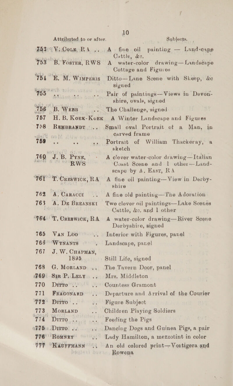 fh “Vii Conn, R A 10 Subjects. A © fine. ae painting — Landscape Cattle, &amp;e, / 105 158 B. Wess Cottage and Figures Ditto—Lane Scene with Skeep, &amp;e signed shire, ovals, signed The Challenge, signed SRAH A Cae) oy i 158: ae 760 J, B. Prse Gand! “RWS Small oval Portrait of a Man, in carved frame sketch Coast Scene and | othe:— Land- scape by A, Hasr, RA 762 A, Caracer shire A fine old painting—-The Adoration Two clever oil paintings—Lake Scenes Cattle, &amp;c. and 1 other ; 765 Van Loo 765° WYNANts - 1895 768 G. Mortanp 469. - Str P, Lety 770 )«=Dittro”.. 771 FRAGonaRD: 772° Dirro:.. 173, Moranp i Dirro | ae oV1bi« Dirro! .. 776° Rowtny® Derbyshire, signed Interior with Figures, panel Landscape, panel Still Life, signed The Tavern Door, panel Mrs. Middleton Countess Gramont Departure and Arrival of the Courier Figure Subject % Rowena