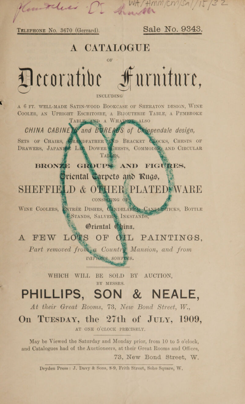 yee - op WR/HMNMNLN Sal / ly /s Sm r iS OR [? Pat / fin / ~~ Ad et. Ae  TELEPHONE No. 3670 (Gerrard). Sale No. 93848. A CATALOGUE Hecorative #urmture, A 6 FT. WELL-MADE SATIN-Woop BooKCASE OF SHERATON DESIGN, WINE CooLerR, AN Upricut Escritorrr, A BiJouTERIE TABLE, A PEMBROKE DABL o A WH: LSO CHINA CABINE SG UREY WS of SETS OF CHAIRS, gDFATHER ® af D Bracker Y BOCKS, CHESTS OF Drawers, JAPANH@E LAQ Dower4 jHEsTS, ComMop fig, AND CIRCULAR rY Tag Bs at -         > ANT ) ae = a    ys. &amp; and 1) pendale design,        BRON rs % $ AND FIGURES, | arpets ae Rugs, Ve i 5 TER, PLATED®        SHEFFIE , WINE COOLERS, ICKS, BOTTLE  WHICH WILL BE SOLD BY AUCTION, BY MESSRS. PHILLIPS, SON &amp; NEALE, At their Great Rooms, 73, New Bond Street, W.., On TuESDAY, the 27th of Jury, 1909, AT ONE OCLOCK PRECISELY.    May be Viewed the Saturday and Monday prior, from 10 to 5 o’clock, and Catalogues had of the Auctioneers, at their Great Rooms and Offices, 70, New Bond Street, W, Dryden Press; J, Davy &amp; Sons, 8-9, Frith Street, Soho Square, W,