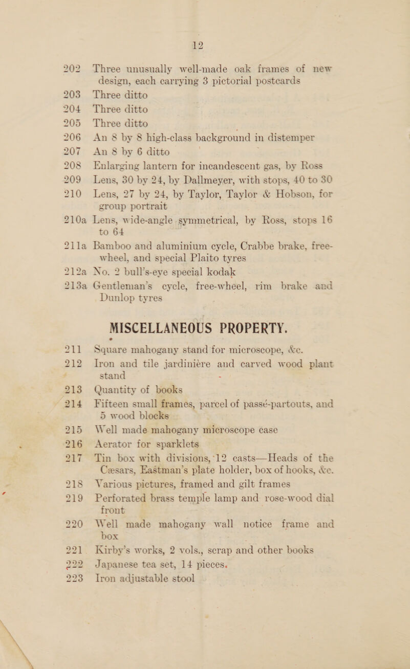 —) VS) S rs (em | On i) for) oS 762 Co =] i] Je) bo’ BD BS BS WS bo Bub pod Oo pent bo ho bo bo bo bo bo [Ss) 12 design, each carrying 3 pictorial postcards Three ditto Three ditto Three ditto An 8 by 8 high-class background in distemper An 8 by 6 ditto ; Enlarging lantern for incandescent gas, by Ross Lens, 30 by 24, by Dallmeyer, with stops, 40 to 30 Lens, 27 by 24, by Taylor, Taylor &amp; Hobson, for group portrait Lens, wide-angle symmetrical, by Ross, stops 16 to 64 Bamboo and aluminium cycle, Crabbe brake, free- wheel, and special Plaito tyres No. 2 bull’s-eye special kodak Gentleman’s cycle, free-wheel, rim brake and Dunlop tyres MISCELLANEOUS PROPERTY. Square mahogany stand for microscope, &amp;e. Iron and tile jardiniere and carved wood plant stand : Quantity of books Fifteen small frames, parcel of passé-parteuts, and 5 wood blocks Well made mahogany microscope ¢ase Aerator for sparklets Tin box with divisions,*12 casts—Heads of the Cesars, Eastman’s plate holder, box of hooks, &amp;e. Various pictures, framed and gilt frames Perforated brass temple lamp and rose-wood dial front | Well made mahogany wall notice frame and box _ Kirby’s works, 2 vols., scrap and other books Japanese tea set, 14 pieces. Iron adjustable stool