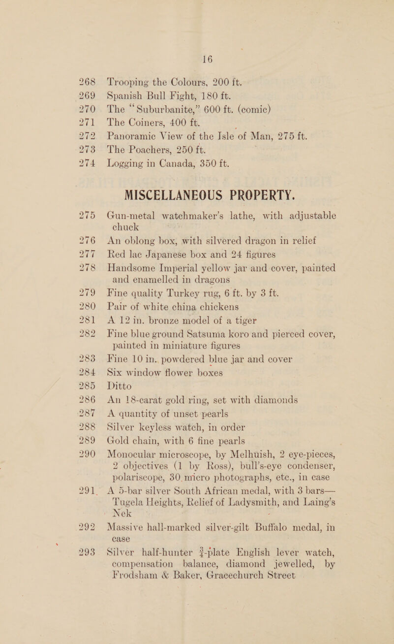 (7 Sst. O37 o&gt; SO eS Roe ~j Go LSS CESS Se eS SS) ~I Hq bo ~I 1 RSP RO ES =. ot ~TI oO —j CO KS) KO. RS BO CO Gore =f bn —- © © CO H Oo Go OS ~I &amp; SRS kS BS ks SS OO Ol bo bo CO) Go Oo Sy SO (GO bo ie) — bo eo) b 16 Trooping the Colours, 200 ft. Spanish Bull Fight, 180 ft. The “Suburbanite,” 600 ft. (eeunie) The Coiners, 400 ft. Panoramic View of the Isle of Man, 275 ft. The Poachers, 250 ft. Logging in Canada, 350 ft. MISCELLANEOUS PROPERTY. Gun-metal watchmaker’s lathe, with adjustable chuck An oblong box, with silvered dragon in relief Red lac Japanese box and 24 figures Handsome Imperial yellow jar and cover, painted and enamelled in dragons Fine quality Turkey rug, 6 ft. by 3 ft. Pair of white china chickens A 12 in. bronze model of a tiger Fine blue ground Satsuma koro and pierced cover, painted in miniature figures Fine 10 in. powdered blue jar and cover Six window flower boxes Ditto An 18-carat gold ring, set with diamonds A quantity of unset pearls Silver keyless watch, in order Gold chain, with 6 fine pearls Monocular microscope, by Melhuish, 2 eye-pieces, 2 objectives (1 by Ross), bill's ove condenser, polariscope, 30.mcro photographs, ete., in case A 5-bar silver South African medal, with 3 bars— Tugela Heights, Relief of Ladysmith, and Laing’s Massive hall-marked silver-gilt Buffalo medal, in case Silver half-hunter #-plate English lever watch, compensation balance, diamond jewelled, by Frodsham &amp; Baker, Gracechurch Street |