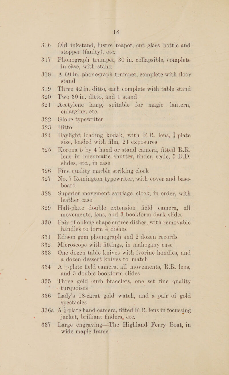 316 317 318 330 331 332 333 334 335 336 18 Old inkstand, lustre teapot, cut glass bottle and stopper (faulty), ete. Phonograph trumpet, 80 in. collapsible, complete in case, with stand A 60 in. phonograph trumpet, complete eh floor stand Three 42 in. ditto, cn complete with table stand Two 30 in. ditto, and 1 stand Acetylene lamp, suitable for magic — lantern, enlarging, etc. Globe typewriter Ditto Daylight loading kodak, with R.R. lens, 4-plate size, loaded with film, 2! exposures Korona 5 by 4 hand or stand camera, fitted R.R. lens in pneumatic shutter, finder, scale, 5 D.D. slides, ete., in case Fine quality marble striking clock No. 7 Remington typewriter, with cover and base- board Superior movement carriage ie in order, with leather case Half-plate double extension field camera, all movements, lens, and 3 bookform dark slides Pair of oblong shape entrée dishes, with removable handles to form 4 dishes Edison gem phonograph and 2 dozen records Microscope with fittings, in mahogany case One dozen table knives with ivorine handles, and a dozen dessert knives to match A }-plate field camera, all movements, R.R. lens, and 3 double bookform slides Three gold curb bracelets, one set fine quality Lady’s 18-carat gold watch, and a pair of gold spectacles 337 sadktet, brilliant fipilers, ete. Large engraving—The Highland Perry Boat, in wide maple frame