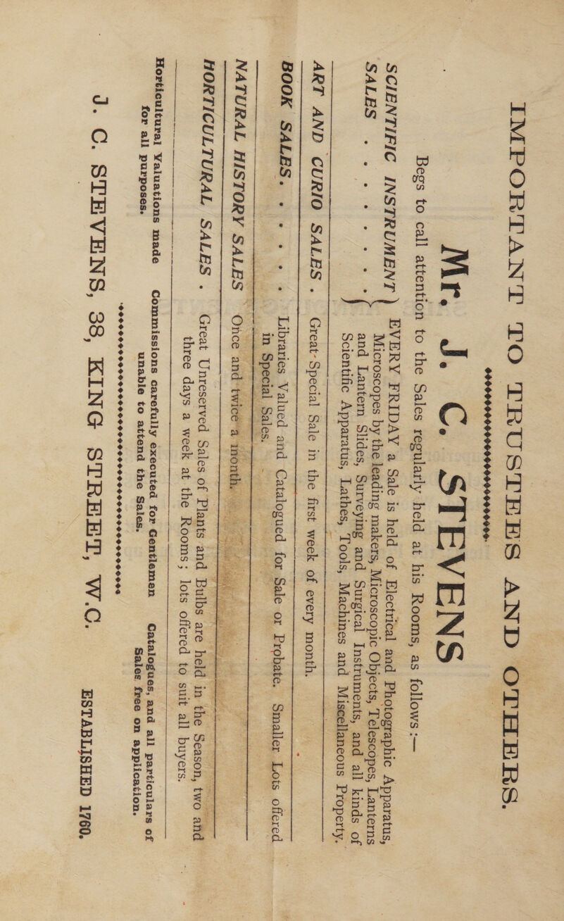 IMPORTANT TO TRUSTEES AND OTHERS. Mr. J. C.. STEVENS Begs to call attention to the Sales regularly held at his Rooms, as follows :—  1 SCIENTIFIC INSTRUMENT ) EVERY FRIDAY a Sale is held of Electrical and Photographic Apparatus, | | Microscopes by the leading makers, Microscopic Objects, Telescopes, Lanterns SALES . 2.2.21 - 2 ee and Lantern Slides, Surveying and Surgical Instruments, and all kinds of | Scientific Apparatus, Lathes, ‘Tools, Machines and Miscellaneous Property. -_— RT AND CURIO SALES . Great- Special Sale in the first week of every month.      BOOK SALES. .... ..° Libraries Valued and Catalogued for Sale or Probate. Smaller Lots offered : | in Special Sales. - NAG ay NATURAL HISTORY SALES — Once and twicé’a inonth, =      Sule maaleer s Sa hedge t laces eS a SG MRS betes Pe eon Fi ce Te be Ane pay ots eek te vr   ——.   Sere Pen ILE ak RS HORTICULTURAL SALES . Great Unreserved Sales of Plants and Bulbs are ‘held in ‘the Season, two and three days a week at the Rooms; lots offered to suit all buyers.     Horticultural Valuations made Commissions carefully executed for Gentlemen Catalogues, and all particulars of for all purposes. unable to attend the Sales. Sales free on application. POOPOO SP OVOHO GOGO O HOGG 9 GOO 0 9095090 00999000060005 J. C. STEVENS, 38, KING STREET, W.C. ESTABLISHED 1760,