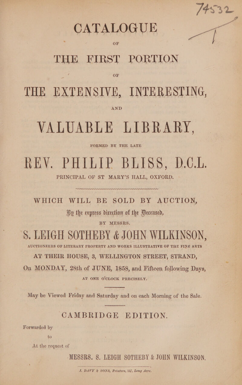 THE FIRST PORTION OF THE EXTENSIVE, INTERESTING, AND VALUABLE LIBRARY, FORMED BY THE LATE REV. PHILIP BLISS, D.C.L. PRINCIPAL OF ST MARY’S HALL, OXFORD. WHICH WILL BE SOLD BY AUCTION, Oy the express direction of the Mecensed, BY MESSRS. AUCTIONEERS OF LITERARY PROPERTY AND WORKS ILLUSTRATIVE OF THE FINE ARTS AT THEIR HOUSE, 3, WELLINGTON STREET, STRAND, On MONDAY, 28th of JUNE, 1858, and Fifteen following Days, AT ONE O'CLOCK PRECISELY.  May be Viewed Friday and Saturday and on each Morning of the Sale.  CAMBRIDGE EDITION. Forwarded by to At the request of MESSRS. 8. LEIGH SOTHEBY &amp; JOHN WILKINSON.  at att