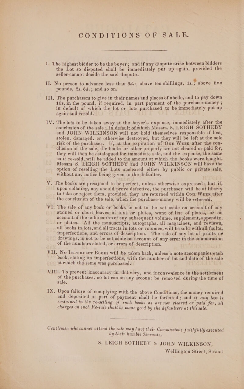 [, The highest bidder to be the buyer; and if any dispute arise between bidders the Lot so disputed shall be immediately put up again, provided the seller cannot decide the said dispute. Eve a II. No person to advance less than 6d.; above ten shillings, is.; above five pounds, 2s. 6d.; and so on. III. The purchasers to give in their names and places of abode, and to pay town 10s. in the pound, if required, in part payment of the purchase-money ; in default of which the lot or lots purchased to be immediately put up again and resold. IV. The lots to be taken away at the buyer’s expense, immediately after the conclusion of the sale ; in default of which Messrs. 8S. LEIGH SOTHEBY and JOHN WILKINSON will not hold themselves responsible if lost, stolen, damaged, or otherwise destroyed, but they will be left at the sole risk of the purchaser. If, at the expiration of Onze Weex after the con- clusion of the sale, the books or other property are not cleared or paid for, they will then be catalogued for immediate sale, and the expense, the same as if re-sold, will be added to the amount at which the books were bought. Messrs. 8S. LEIGH SOTHEBY and JOHN WILKINSON will have the option of reselling the Lots uncleared either by public or private sale, without any notice being given to the defaulter. V. The books are presumed to be perfect, unless otherwise expressed ; but if, upon collating, any should prove defective, the purchaser will be at liberty to take or reject them, provided they are returned within One Weerx after the conclusion of the sale, when the purchase-money will be returned. VI. The sale of any book or books is not to be set aside on account of any stained or short leaves of text or plates, want of list of plates, or on account of the publication of any subsequent volume, supplement, appendix, or plates. All the manuscripts, autographs, all magazines, and reviews, all books in lots, and all tracts in lots or volumes, will be sold with all faults, imperfections, and errors of description. The sale of any lot of prints o¥ drawings, is not to be set aside on account of any error in the enumeration of the numbers stated, or errors of description. : VII. No Imperrsct Books will be taken back, unless a note accompanies each book, stating its imperfections, with the number of lot and date of the sale at which the same was purchased. VIII. To prevent inaccuracy in delivery, and inconvevience in the settlement of the purchases, no lot can on any account be remored during the time of sale. IX. Upon failure of complying with the above Conditions, the money required and deposited in part of payment shall be forfeited ; and if any loss is sustained in the re-selling of such books as are not cleared or paid for, all charges on such Re-sale shall be made good by the defaulters at this sale.  Gentlemen who cannot attend the sale may have their Commissions Suithfully executed by their humble Servants, 8. LEIGH SOTHEBY &amp; JOHN WILKINSON, Wellington Street, Strand