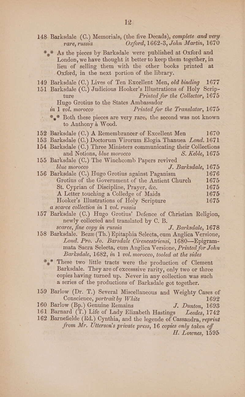 149 151 152 153 154 155 156 157 158 12 Barksdale (C.) Memorials, (the five Decads), complete and very Tare, TUSSIA Oxford, 1662-3, John Martin, 1670 * As the pieces by Barksdale were published at Oxford and London, we have thought it better to keep them together, in lieu of selling them with the other books printed at .Oxford, in the next portion of the library. Barksdale (C.) Lives of Ten Excellent Men, old binding 1677 Barksdale (C.) Judicious Hooker’s Illustrations of Holy Scrip- ture Printed for the Collector, 1675 | Hugo Grotius to the States Ambassador an 1 vol. morocco Printed for the Translator, 1675 *,* Both these pieces are very rare, the second was not known to Anthony & Wood. Barksdale (C.) A Remembrancer of Excellent Men 1670 Barksdale (C.) Doctorum Virorum Elogia Thanuea Lond. 1671 Barksdale (C.) Three Ministers communicating their Collections and Notions, blue morocco S. Keble, 1675 Barksdale (C.) The Winchcomb Papers revived blue morocco J. Barksdale, 1675 Barksdale (C.) Hugo Grotius against Paganism 1676 Grotius of the Government of the Antient Church 1675 St. Cyprian of Discipline, Prayer, &c. 1675 _ A Letter touching a Colledge of Maids 1675 — Hooker’s Illustrations of Holy Scripture 1675 a scarce collection in 1 vol. russia Barksdale (C.) Hugo Grotius’ Defence of Christian Religion, newly collected and translated by C. B. scarce, fine copy in russia J. Barksdale, 1678 Barksdale. Bez (‘Th.) Epitaphia Selecta, cum Anglica Versione, Lond. Pro. Jo. Barsdale Cirencestrienst, 1680-—Epigram- mata Sacra Selecta, cum Anglica Versione, Printed for John Barksdale, 1682, in 1 vol. morocco, tooled at the sides 159 160 Barksdale. ‘They are of excesssive rarity, only two or three copies having turned up. Never in any collection was such a series of the productions of Barksdale got together. Barlow (Dr. T.) Several Miscellaneous and Weighty Cases of Conscience, portrait by White 1692 Barlow (Bp.) Genuine Remains J. Dunton, 1693 Jrom Mr. Utterson’s private press, 16 copies only taken off H. Lownes, 1595