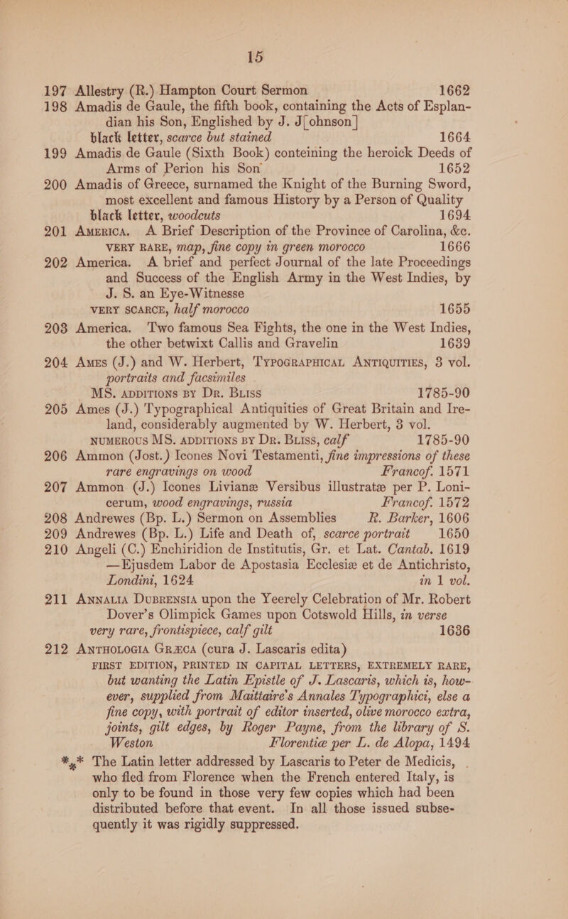 197 Allestry (R.) Hampton Court Sermon 1662 198 Amadis de Gaule, the fifth book, containing the Acts of Esplan- dian his Son, Englished by J. J{ ohnson | black letter, scarce but stained 1664. 199 Amadis de Gaule (Sixth Book) conteining the heroick Deeds of Arms of Perion his Son 1652 200 Amadis of Greece, surnamed the Knight of the Burning Sword, most excellent and famous History by a Person of Quality black letter, woodcuts 1694 201 America. A Brief Description of the Province of Carolina, &c. VERY RARE, map, fine copy i green morocco 1666 202 America. A brief and perfect Journal of the late Proceedings and Success of the English Army in the West Indies, by J. S. an Eye-Witnesse VERY SCARCE, half morocco 1655 203 America. Two famous Sea Fights, the one in the West Indies, the other betwixt Callis and Gravelin 1639 204 Ames (J.) and W. Herbert, TypograpuicaL Antiquities, 3 vol. portraits and facsimiles MS. appitions By Dr. Biss 1785-90 205 Ames (J.) Typographical Antiquities of Great Britain and Ire- land, considerably augmented by W. Herbert, 3 vol. numerous MS. appirtions By Dr. Buiss, calf 1785-90 206 Ammon (Jost.) Icones Novi Testamenti, fine impressions of these rare engravings on wood Francof. 1571 207 Ammon (J.) Icones Liviane Versibus illustrate per P. Loni- cerum, wood engravings, russia Francof. 1572 208 Andrewes (Bp. L.) Sermon on Assemblies R. Barker, 1606 209 Andrewes (Bp. L.) Life and Death of, scarce portrait 1650 210 Angeli (C.) Enchiridion de Institutis, Gr. et Lat. Cantab. 1619 —Ejusdem Labor de Apostasia Ecclesiz et de Antichristo, Londini, 1624. in 1 vol. 211 AwnnatiaA Dusrensia upon the Yeerely Celebration of Mr. Robert Dover’s Olimpick Games upon Cotswold Hills, in verse very rare, frontispiece, calf gilt 1636 212 AntHoLocia Gramca (cura J. Lascaris edita) FIRST EDITION, PRINTED IN CAPITAL LETTERS, EXTREMELY RARE, but wanting the Latin Epistle of J. Lascaris, which is, how-. ever, supplied from Maitiaire’s Annales Typographici, else a fine copy, with portrait of editor inserted, olive morocco extra, joints, gilt edges, by Roger Payne, from the library of S. Weston Florentie per L. de Alopa, 1494 *,* The Latin letter addressed by Lascaris to Peter de Medicis, . who fled from Florence when the French entered Italy, is only to be found in those very few copies which had been distributed before that event. In all those issued subse- quently it was rigidly suppressed.