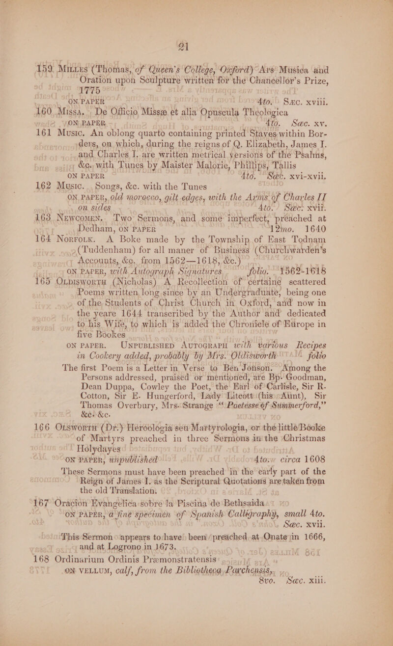 159 Mittes (Thomas, of Queen's College, Oxford) Ars Musica and . Oration upon a ae written for the Chaneellor’s Prize, | 1M bad [8 Loownal, PAPER 4to. Bae XVill. 160 Missa. De Officio, Missze et alia ee Theologica ON PAPER 4to. Sec. xv. 161 Music. An oblong quarto containing printed Stayes within Bor- devs, on which, during the reigns of Q. El izabeth, James I. and Charles J. are written metrical yersions of the Psalms, » &amp;e., with Tunes by Maister Malorie, Phil llips, Tallis ON PAPER Ato, See, XVi-XVil, 162 Music. Songs, &amp;c. with the Tunes ON PAPER, old morocco, gilt edges, with the Arms of Charles IT ove’ QM, SELES Aio./ Se@c- Xvit. 163. Newcomen, Two Sermons, and some imperfect, preached at Dedham, on PAPER 12mo. 1640 164 Norrouk. A Boke made by the Township of East Todnam »(Tuddenham) for all maner of Business (Churchwarden’ 8 Accounts, &amp;e. from 1562—1618, &amp;c.) ? ON PAPER, with Autograph Serres folio. 1562-1618 165 Oxpiswortu (Nicholas) A Recollection of certaine scattered Poems written, long since by an Undergraduate, being one of the. Students of Christ Church in Oxford, and now in the yeare 1644 transcribed by the Author and dedicated to his Wife, to which is added the Chroniele of'Europe in five Bookes on paper. UNPUBLISHED AvToGrapu with various ae in Cookery added, probably by Mrs. Oldisworth'''% folio The first Poem is a Letter in Verse to Ben Jonson. Among the Persons addressed, praised or mentioned, are Bp. Goodman, Dean Duppa, Cowley the Poet, the Barl of Carlisle, Sir R.- Cotton, Sir E. Hungerford, Lady Litcott (his Aunt), Sir Thomas Overbury, Mrs.Strange ““‘ Poetesse 6f Suminerford,” &amp;es &amp;e. 166 OxtswortH (Dr.) Heroolocia seu Martyrologia, or the little Booke of Martyrs preached in three Sermons in the Christmas ~ Holydayes ON PAPER, unpublished Atos circa 1608 These Sermons must have been preached in the early part of the Reign of James I. as the Scriptural no tiie are taktén from the old Translation. 167 Oracion Evangelica sobre la Piscina de Bethsaidas* 0 ON PAPER, @ aint specimen of Spanish Sahiijrapay, small Ato. 7 , Sec. Xvi. ‘This Sermon © ‘appears to:have!) been’ /preached.at.Onateyin 1666, , and at Logrono i in 1673. aah 168 Ordinar’ ium Ordinis Pr somonstratensis ON VELLUM, calf, froin the Bibliotheca, pati Beet be KO. 8vo. See. xiii.