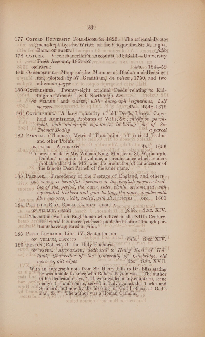 28° ongment kept by: the. Wantie of: the: kc aes for Sir Ry Inglis, | 178 Oxrorn, Vice= Chaneetld’é S ‘Accor, 1843- -4'4—University wiRress Account, 1851+52 | | 3801 | ON\PAPER vite. 1o 1844-52 179 OxrorpsmirE.>'Mapp of the: Mannor of -Bladon and Hensing-) e‘visM .#ténjoplottediiby W. eet on — aaa and two ‘others ionspaper 21: 180*OxrorpsHme. Twenty-eight original” Deeds relating to ee (o* Shington, Minster Lovel, Northleigh, GELSTI9 JON VELLUM © and PAPER; with autograph stdtetr es, half Cd0L ~~ morocco,S200n | ute. “1548-1679 181 OXrORDSHIRE. ‘A large Eth) of old. Deeds, Leases, Copy- | hold Admissions, Probates of Wills, &amp;c.; chiefly. on parch- “ment, with dutograph ” signatures, fnehieing one of Sir Thoma’ Bodley Yy “a, parcel 182 Parnett (Thomas) Metrical Translations. of several, Psalms and. other Poems ___ON PAPER. , AUTOGRAPH . . 40. 1656 «A prayer en by Mr, William King, Minister of St. ‘Warbourgh, Dublin,” occurs.in the volume, a circumstance which, renders probable that this MS. was the production of an ancestor of the famous Dean Parnell of ‘the same ‘name. 183 -Pgrracs. Precedency of the, Peerage of. England, and others - ON PAPER, @ beautiful specimen of the.kinglish morocco bind- - lng of the, period, the,.outer, sides..richly, ornamented with variegated leathers and gold tooling, the inner, ,doublés with blue morocco, richly tooled, with,.silver. clasps ...8v0,,. 1661 i84, Perri DE, Riga, BiBLiA,, CARMINE REDDITA (ON VELLUM, mussee i ‘foltos) Sm. ba 8s Vhe author ‘was! an: Pegitheae Wile lived°in the XLIth Century. His’ work has never yet been published entire although por- tions! have’ appeared in. print. 185 Perri Lomparpt, Libri IV. Sententiarum 186 ‘Payton (Robert) Of the Holy Eucharist land, Chancellor of the’ University of Cambridge, old morocco, gilt edges Ato. Sac, XVII. “With, an autograph note from Sir Henry. Ellis to pr, Bliss stating ‘“he was unable to trace who Robert Peyton was, ‘The author “in his dedication says, “ I have travailed many, countries, seene oe many cities and courts, séived in Italy against the Turke and ahd le ae but now by the blessing: of “God officiat at God’s
