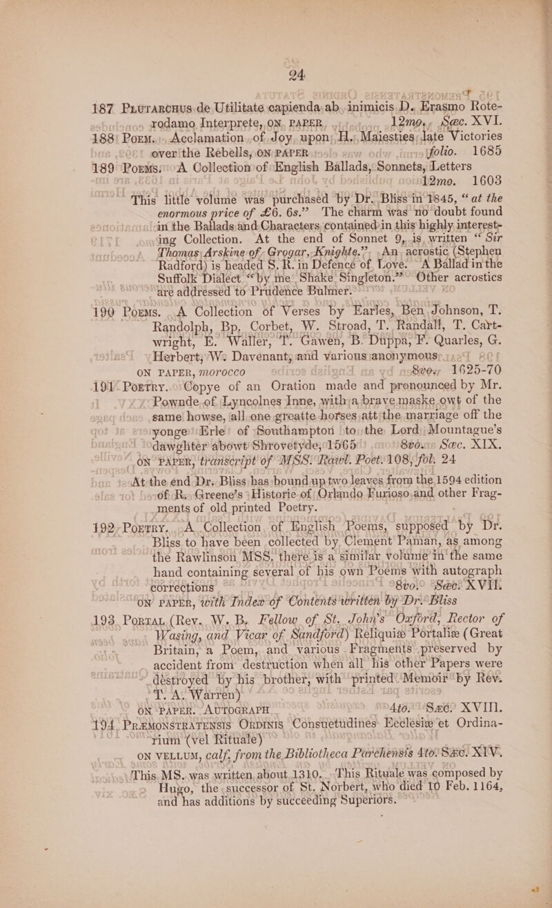 187 P.urarcuus.de Utilitate capienda ab, inimicis D. Erasmo Rote- , rodamo Interprete, ON. PAPER, - _ .12me., Sec. XVI. 188) Porm. Acclamation..of Joy, upon; H,),Maiesties; late Victories over the Rebells, oN PAPER - inyysffolio. 1685 189 PormssoA Collectiomof English Ballads, Sonnets, Letters | ft 0b Va dy 12me. 1608 This little volume was purchased by Dr. Bliss in 1845, “at the enormous price of £6. 6s.” The charm was no doubt found (in the Ballads,and-Characters, contained in this highly, interest- ing Collection, At the end of Sonnet 9, is, written “ Szr Thomas) Arskine of; Grogar, Knighte.”. . An acrostic (Stephen, Radford) is headed S, R. in Defence of, Love. “A Ballad in the Suffolk Dialect “by me’ Shake Singleton.”~ Other acrostics ~~ “are addressed to Prudence Bulmer. lav U 190 Poems. .A Collection of Verses by Earles, Ben Johnson, T. Randolph, Bp, Corbet, W. Stroad, T. Randall, T. Cart- wright, E. Waller, T. Gawen, B. Duppa, F. Quarles, G. Herbert;’W: Davenant, and various:anonymousy;.29 80) ON PAPER, m0rocco lend ae vd noSteyr 1625-70 191° Porrry...:Copye of an Oration made and pronounced by Mr. Pownde.of, Lyncolnes Inne, witha brave maske owt of the same’ howse, ‘all.one greatte horses ,att'the marriage off the yonge’Erle! of Southampton >to; the Lord); Mountague’s Odawgliter abowt Shrovetyde; 1565 8tous Sec. XIX. ON PAPER, transcript of MSS: Rawl. Poet. 108, (fol. 24 At-the end Dr. Bliss has bound up two leaves from the 1594 edition \s.0f Rio Greene’s } Historie-of; Orlando Furioso.and other Frag- ments of old printed Poetry. BAY 192Porrry....A Collection, of English Poems, supposed by Dr. 3 Bliss. to have been collected by Clement Paman, as among the Rawlinson MSS. there is a similar volume in the same hand containing several of his own Poems with autograph corrections | L SHOOMITA 98 h910 48e@e? K VIB ON PAPER, with Index of Contents written by Dr. Bliss 193 Porran.(Rev.. W..B. Fellow of St. John’s Oxford, Rector of Wasing, and. Vicar of Sandford) Reliquix Portaliz (Great Britain, a Poem, and various Fragments preserved by accident from destruction when all his other Papers were déstroyed by his brother, with printed.’ Memoir by Rev. *T. A. Warren) ¢ iA TOMest IS eslioas ON ‘PAPER. AUTOGRAPH Ato ‘Se? XVITI. 194. PremoNnsrRATENsIs Orpinis Consvetudines Heclesie et Ordina- i ““yium (vel Rituale) a ND ON VELLUM, calf, from the Bibliotheca Parchensts 40. 8x0. XIV. This. MS..was written, about 1310...-This Rituale was composed by Huxo, the successor of St. Norbert, who died 10 Feb. 1164, and has additions by succeeding Superiors. ~~ a?