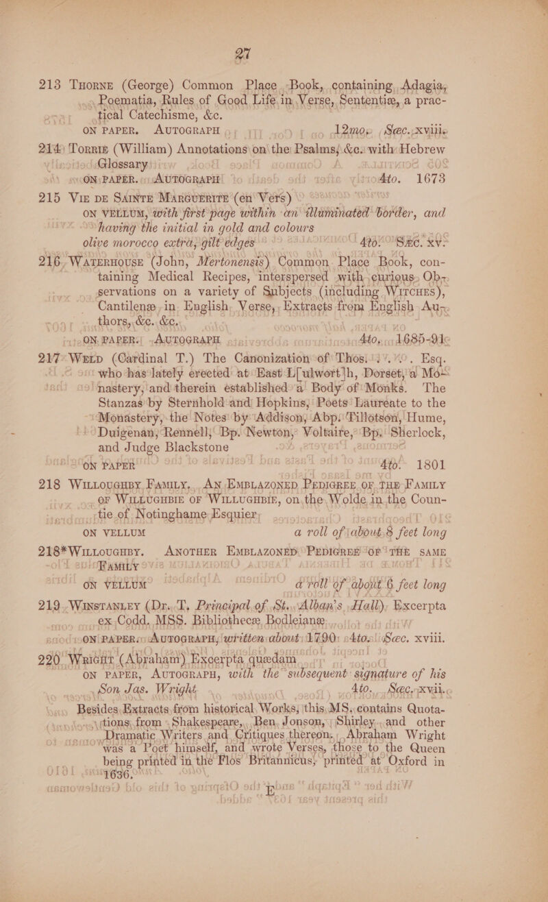 213 Tuorne (George) Common Place Book, containing, Adagia, » Poematia, Rules of Good Life i in, Verse, Sententie, a prac- tical Catechisme, &c. ON PAPER, AUTOGRAPH p; 17) yf ao obaer. (Sec--XvlHe ait Toner (William ) Annotations | on the: Psalms; &e. with ple iesaainsanys | 08 PAPER.» AUTOGRAPH’ lisob oi totie yititodbto. “167 5 215 Vie ve SAINTE Marcurrire (en' Vers) al ON VELLUM, with Jirst page within an illuminated border, and having the initial in gold and colours” olive morocco extra, gilt edges | » 400 ‘Same. xv. 216 Waternouse (John, Mertonensis) Common. Place Book, con- taining Medical Recipes, interspersed with curious. Ob- servations on a variety of Gnbjects (including Wircues), Cantilenz in. English, Verse, ; Extracts from English Aur thors, &e. &e. 7 ON. PAPER: AurogRaPE a bit cond Ato. 1685- Ode 5 Werip (Cardinal T.) The Canonization Of Thositdv. 40, Esq. “< who has‘lately erected: at East L[ulwort|h, Dorseti'a Mo > ‘nastery, and therein established a Body of Monks. The Stanzasby Sternhold and! Hopkins, Poets’ Laureate to the ‘Monastery, the Notes: by ‘Addison, Abp. Tillotson, Hume, Duigenan, Rennell; Bp. Newton,’ Voltaire, Bp. ie and Judge Blackstone IBC oi PappR GY 90. aia “ &to. 1801 218 Wittoveupy. Fay... AN EmMpiazonep PepiGREE OF .THE FAMILY or WILLUGHBIE OF WILLUGHBIE, on,the, Wolde, inthe Coun- : tie of Notinghame Esquier, ON VELLUM a roll of \about,8 eet hae eet ee a ANOTHER EMBLAZONED PEDIGREE “OF THE SAME /RAMILY . CeivaLun — Se Cee a roll of about fect long 219.-WinstAnuey (Dr..T, Principal,of St. \Alban's Hall) Hacerpta Pa: Codd. MSS. Bibliothece Bodleiane......:: ON PAPERS AUTOGRAPH, written: about: EG90: | Ato, Sec. XVill. 220. ‘Wricar (Abraham) Excerpta ‘quedam_ : ON PAPER, AUTOGRAPH, with the subsequent: signature of his _ Son Tas. Wright i | 1) potter a ABER c Besides, Extracts from hiatavical eee this, MS; contains Quota- «tions; from Shakespeare, ‘Ben, Jonson, Shirley...and other se _,. Dramatic Writers and Critiques, thereon, | Abraham Wright Was a Poet himself, and wrote Verses, those ‘to the Queen being printed i in the Flos Britannicus, printed” at Oxford in gS T6356.” rtnters 1aBsTo 4