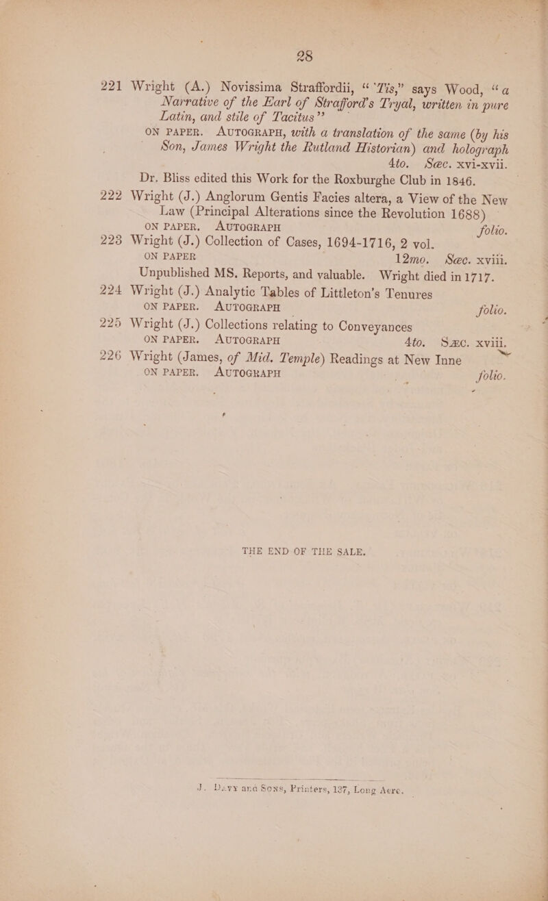 221 Wright (A.) Novissima Straffordii, “Tis,” says Wood, “a Narrative of the Earl of Straford’s Tryal, written in pure Latin, and stile of Tacitus’? ON PAPER. AUTOGRAPH, with a translation of the same (by his _ Son, James Wright the Rutland Historian) and holograph Dr. Bliss edited this Work for the Roxburghe Club in 1846. 222 Wright (J.) Anglorum Gentis Facies altera, a View of the New Law (Principal Alterations since the Revolution 1688) © ON PAPER, AUTOGRAPH Solio. 223 Wright (J.) Collection of Cases, 1694-1716, 2 vol. ON PAPER 12mo. Sec. xviii. Unpublished MS, Reports, and valuable. Wright died in 1717. 224 Wright (J.) Analytic Tables of Littleton’s Tenures ON PAPER. AUTOGRAPH Solio. 225 Wright (J.) Collections relating to Conveyances 226 Wright (James, of Mid. Temple) Readings at New Inne ON PAPER. AUTOGRAPH ff Solio. THE END OF THE SALE. J. Davy ana Sons, Printers, 137, Long Aere.