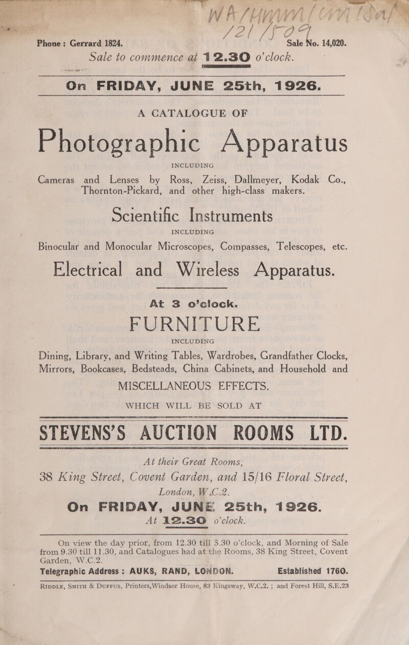    —WE/Y LL Vr 72 TF O a o. 14,020. Phone: Gerrard 1824. — Sale oak to commence at 12.30 o'clock. IS ?, . e be r % ae 7 e  ne On FRIDAY, JUNE 25th, 1926. Pistictaphie Apparatus INCLUDING Cameras and Lenses by Ross, Zeiss, Dallmeyer, Kodak Co., Thornton-Pickard, and other high-class makers. Scientific Instruments INCLUDING Binocular and Monocular Microscopes, Compasses, Telescopes, etc. Electrical and Wireless Apparatus. At 3 o’clock. FURNITURE INCLUDING Dining, Library, and Writing Tables, Wardrobes, Grandfather Clocks, Mirrors, Bookcases, Bedsteads, China Cabinets, and Household and MISCELLANEOUS EFFECTS. WHICH WiLL 7B “SOLD AF STEVENS’S AUCTION ROOMS LTD. At their Great Rooms, 38 King Street, Covent Garden, and 15/16 Floral Street, London, W.C.2. On FRIDAY, JUNE 25th, 1926. At I2.30 o'clock.      On view the day prior, from 12.30 till 5.30 o’clock, and Morning of Sale from 9.30 till 11.30, and Catalogues had at the Rooms, 38 King Street, Covent Garden, W.C.2. Telegraphic Address : AUKS, RAND, LONDON. Established 1760. RIDDLE, SmitH &amp; DurFus, Printers,Windsor House, 83 Kingsway, W.C.2. ; and Forest Hill, S.E.23 