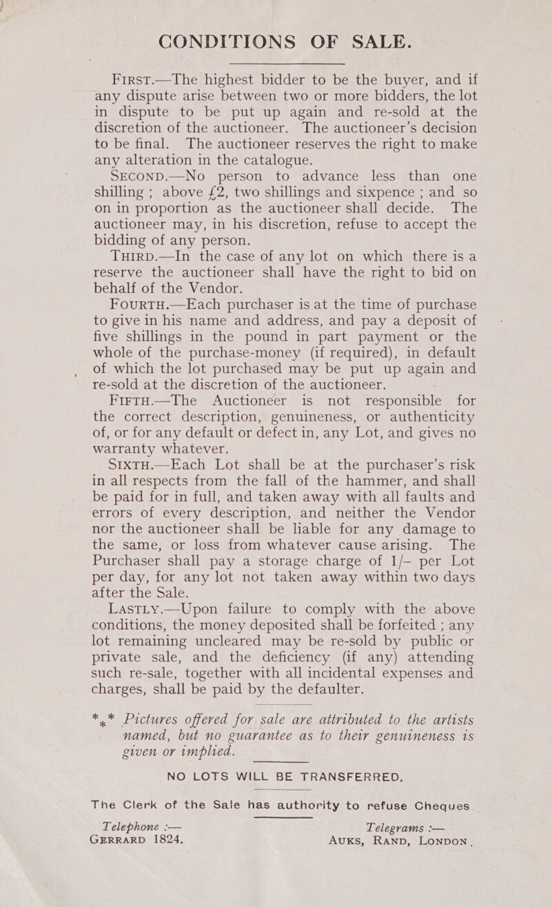 CONDITIONS OF SALE. Frrst.—The highest bidder to be the buyer, and if any dispute arise between two or more bidders, the lot in dispute to be put up again and re-sold at the discretion of the auctioneer. The auctioneer’s decision to be final. The auctioneer reserves the right to make any alteration in the catalogue. SECOND.—No person to advance less than one shilling ; above £2, two shillings and sixpence ; and so on in proportion as the auctioneer shall decide. The auctioneer may, in his discretion, refuse to accept the bidding of any person. TuirD.—In the case of any lot on which there is a reserve the auctioneer shall have the right to bid on behalf of the Vendor. FourTH.—Each purchaser is at the time of purchase to give in his name and address, and pay a deposit of five shillings in the pound in part payment or the whole of the purchase-money (if required), in default of which the lot purchased may be put up again and re-sold at the discretion of the auctioneer. FirtH.—The Auctioneer is not responsible for the correct description, genuineness, or authenticity of, or for any default or defect in, any Lot, and gives no warranty whatever. SIXTH.—Each Lot shall be at the purchaser’s risk in all respects from the fall of the hammer, and shall be paid for in full, and taken away with all faults and errors of every description, and neither the Vendor nor the auctioneer shall be liable for any damage to the same, or loss from whatever cause arising. The Purchaser shall pay a storage charge of 1/— per Lot per day, for any lot not taken away within two days after the Sale. LastLy.—Upon failure to comply with the above conditions, the money deposited shall be forfeited ; any lot remaining uncleared may be re-sold by public or private sale, and the deficiency (if any) attending such re-sale, together with all incidental expenses and charges, shall be paid by the defaulter. ** Pictures offered for sale are attributed to the artists named, but no guarantee as to their genuineness 1s given or implied. NO LOTS WILL BE TRANSFERRED. The Clerk of the Sale has authority to refuse Cheques. Telephone :— Telegrams :— GERRARD 1824. AuKs, Ranp, LONDON,