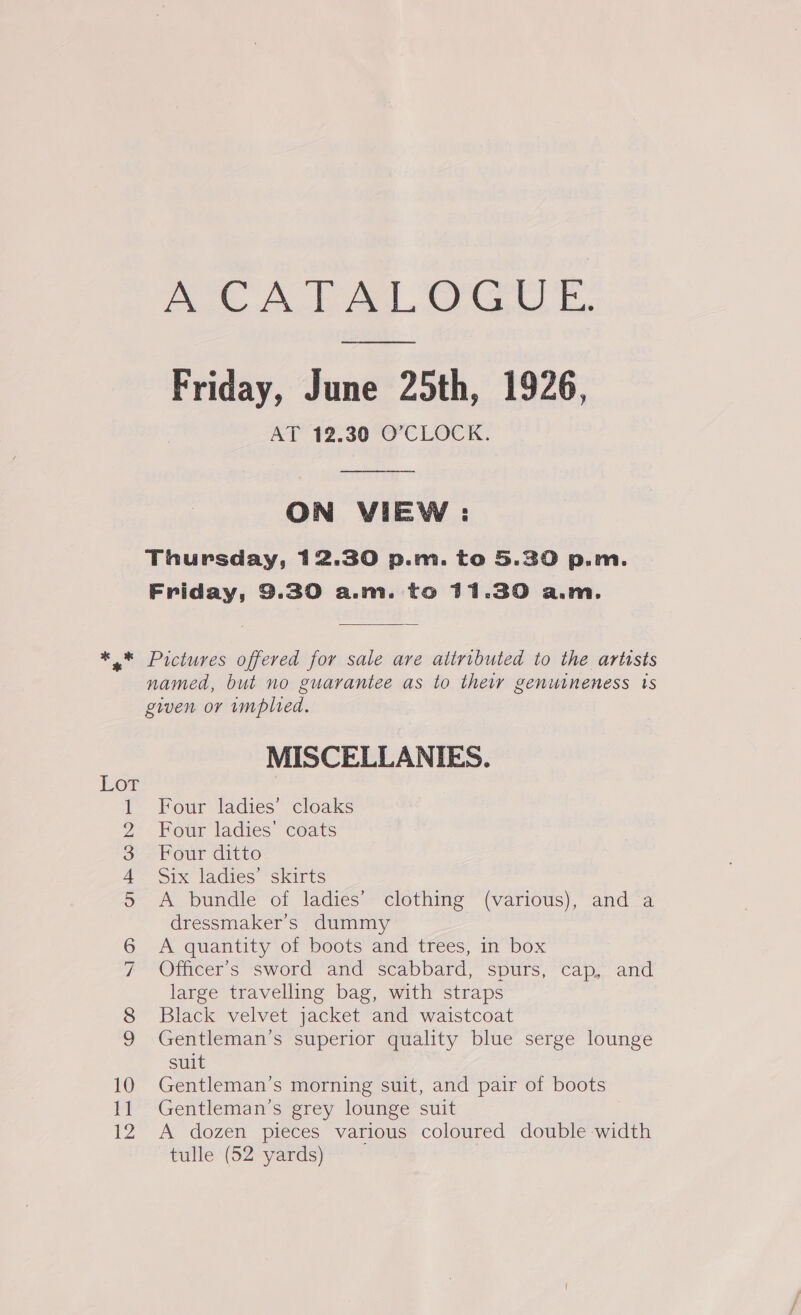 Friday, June 25th, 1926, PA 2, 30°O CLOCK:  ON VIEW : MISCELLANIES. Four ladies’ cloaks Four ladies’ coats Four ditto Six ladies’ skirts A bundle of ladies’ clothing (various), and a dressmaker’s dummy A quantity of boots and trees, in box Officer's sword and scabbard, spurs, cap, and large travelling bag, with straps Black velvet jacket and waistcoat Gentleman's superior quality blue serge lounge suit Gentleman’s morning suit, and pair of boots Gentleman’s grey lounge suit A dozen pieces various coloured double width tulle (52 yards)