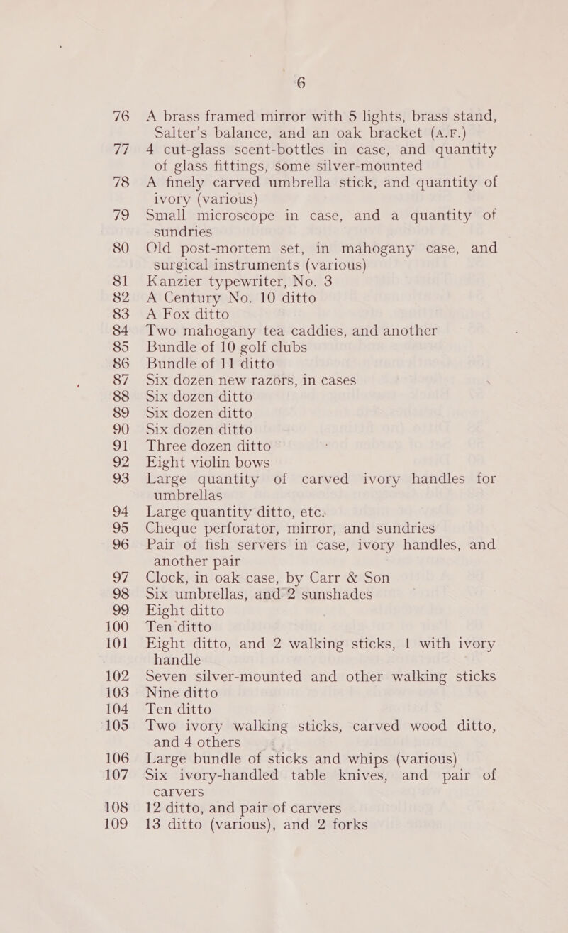 85 100 101 102 103 104 105 106 107 108 6 A brass framed mirror with 5 lights, brass stand, Salter’s balance, and an oak bracket (A.F.) 4 cut-glass scent-bottles in case, and quantity of glass fittings, some silver-mounted A finely carved umbrella stick, and quantity of ivory (various) Small microscope in case, and a quantity of sundries Old post-mortem set, in mahogany case, and surgical instruments (various) Kanzier typewriter, No. 3 A Century No. 10 ditto A Fox ditto Two mahogany tea caddies, and another Bundle of 10 golf clubs Bundle of 11 ditto Six dozen new razors, in cases Six dozen ditto Six dozen ditto Six dozen ditto Three dozen ditto Eight violin bows Large quantity of carved ivory handles for umbrellas Large quantity ditto, etc. Cheque perforator, mirror, and sundries Pair of fish servers in case, ivory handles, and another pair Clock, in oak case, by Carr &amp; Son Six umbrellas, and 2 sunshades Fight ditto Ten ditto Eight ditto, and 2 walking sticks, 1 with ivory handle Seven silver-mounted and other walking sticks Nine ditto Ten ditto Two ivory walking sticks, carved wood ditto, and 4 others Large bundle of sticks and whips (various) Six ivory-handled table knives, and pair of carvers 12 ditto, and pair of carvers