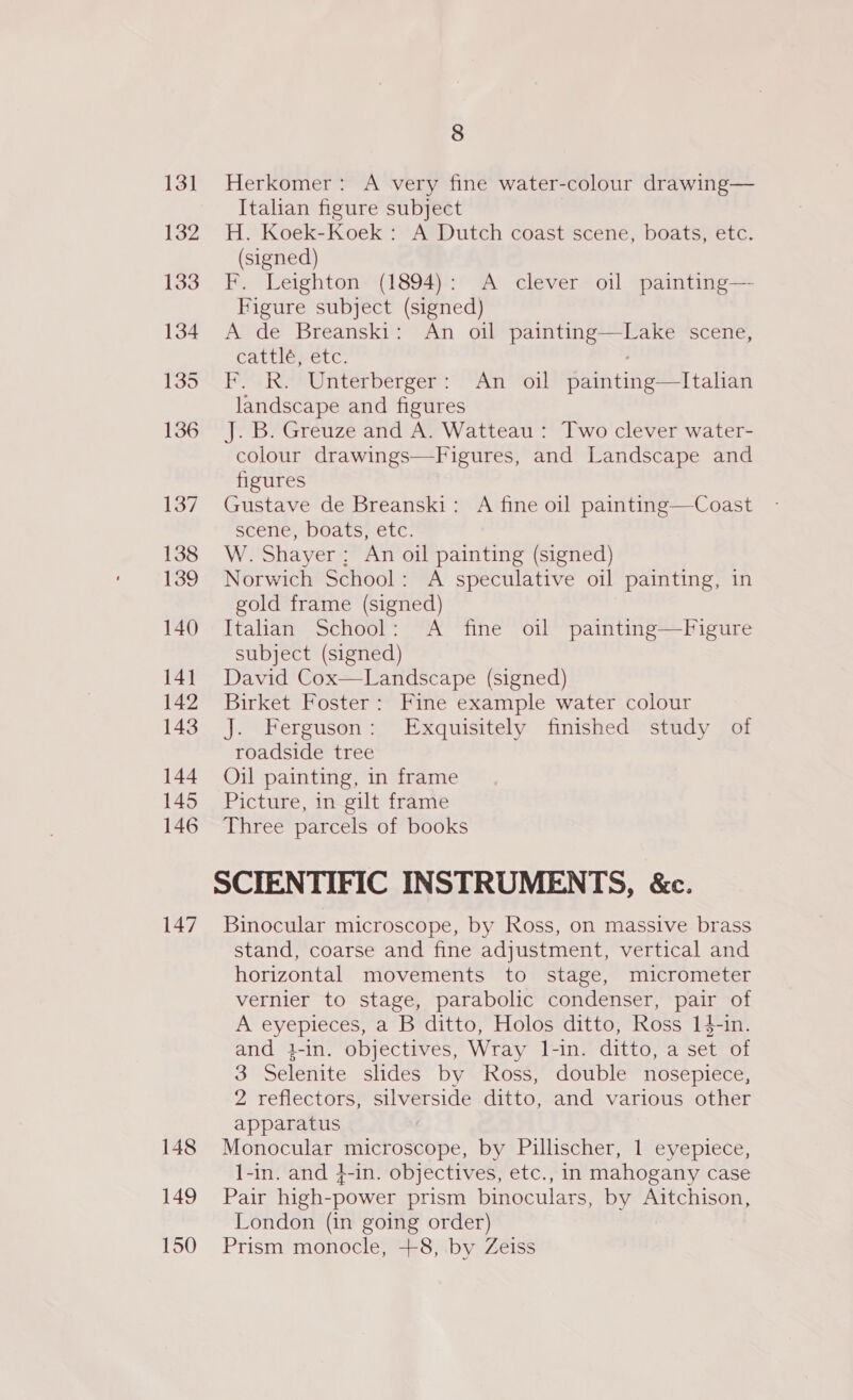 147 Herkomer: A very fine water-colour drawing— Italian figure subject H. Koek-Koek: A Dutch coast scene, boats, etc. (signed) F. Leighton (1894): A clever oil painting— Figure subject (signed) A de Breanski: An oil painting—Lake scene, cattlé, etc. ; F. R. Unterberger: An oil painting—Italian landscape and figures J. B. Greuze and A. Watteau : Two clever water- colour drawings—Figures, and Landscape and Gustave de Breanski: A fine oil painting—Coast scene, boats, etc. W. Shayer: An oil painting (signed) Norwich School: A speculative oil painting, in gold frame (signed) Italian School: A fine oil painting—Figure subject (signed) David Cox—Landscape (signed) Birket Foster: Fine example water colour J. Ferguson: Exquisitely finished study of roadside tree Oil painting, in frame Picture, in gilt frame Three parcels of books SCIENTIFIC INSTRUMENTS, &amp;c. Binocular microscope, by Ross, on massive brass stand, coarse and fine adjustment, vertical and horizontal movements to stage, micrometer vernier to stage, parabolic condenser, pair of A eyepieces, a B ditto, Holos ditto, Ross 14-in. and 3-in. objectives, Wray l-in. ditto, a set of 3 Selenite slides by Ross, double nosepiece, 2 reflectors, silverside ditto, and various other apparatus Monocular microscope, by Pillischer, 1 eyepiece, 1-in. and 4-in. objectives, etc., in mahogany case Pair high-power prism binoculars, by Aitchison, London (in going order) Prism monocle, +8, by Zeiss