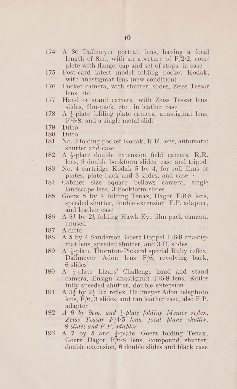 190 191 192 193 10 A 3c Dallmeyer portrait lens, having a focal length of 8in., with an aperture of F/2-2, com- plete with flange, cap and set of stops, in case Post-card latest model folding pocket Kodak, with anastigmat lens (new condition) Pocket camera, with shutter, slides, Zeiss Tessar hetise Etc Hand or stand camera, with Zeiss Tessar lens, slides, film-pack, etc., in leather case A 4-plate folding plate camera, anastigmat lens, F/6-8, and a single metal slide Ditto Ditto No. 3 folding pocket Kodak, R.R. lens, automatic shutter and case A 4-plate double extension field camera, R.R. lens, 3 double bookform slides, case and tripod No. 4 cartridge Kodak 5 by 4, for roll films or plates, plate back and 3 slides, and case - Cabinet size square bellows camera, single landscape lens, 3 bookform slides Goerz 5 by 4 folding Tenax, Dagor F/6-8 lens, speeded shutter, double extension, F.P. adapter, and leather case A 34 by 24 folding Hawk-Eye film-pack camera, unused A ditto A 5 by 4 Sanderson, Goerz Doppel F/6-8 anastig- mat lens, speeded shutter, and 3 D. slides A 4-plate Thornton-Pickard special Ruby reflex, Dallmeyer Adon lens F/6, revolving back, 6 slides A i-plate Lizars’ Challenge hand and stand camera, Ensign anastigmat F/6-8 lens, Koilos fully speeded shutter, double extension A 34 by 24 Ica reflex, Dallmeyer Adon telephoto lens, F/6, 3 slides, and tan leather case, also F.P. adapter A 9 by 9cm. and }-plate folding Mentor reflex, Zeiss Tessar F'/4:5 lens, focal plane shutter, 9 slides and F.P. adapter A 7 by 5 and 4-plate. Goerz: folding” Tenax, Goerz Dagor F/6-8 lens, compound shutter,