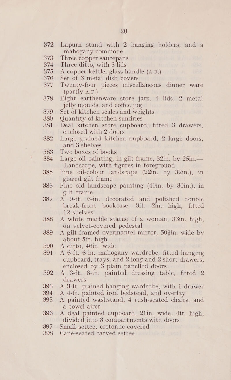 Lapurn stand with 2 hanging holders, and a mahogany commode Three copper saucepans Three ditto, with 3 lids A copper kettle, glass handle (A.F.) Set of 3 metal dish covers Twenty-four pieces miscellaneous dinner ware (partly A.F.) Eight earthenware store jars, 4 lds, 2 metal jelly moulds, and coffee jug Set of kitchen scales and weights Quantity of kitchen sundries Deal kitchen store cupboard, fitted 3 drawers, enclosed with 2 doors Large grained kitchen cupboard, 2 large doors, and 3 shelves Two boxes of books ; Large oil painting, in gilt frame, 32in. by 25in.— Landscape, with figures in foreground Fine oil-colour landscape (22in. by 32in.), in glazed gilt frame Fine old landscape painting (40in. by 30in.), in gilt frame A 9-ft. 6-in. decorated and polished double break-front bookcase, 3ft. 2in. high, fitted 12 shelves A white marble statue of a woman, 33in. high, on velvet-covered pedestal A gilt-framed overmantel mirror, 50din. wide by about 5ft. high A ditto, 46in. wide A 6-ft. 6-in. mahogany wardrobe, fitted hanging cupboard, trays, and 2 long and 2 short drawers, enclosed by 3 plain panelled doors A 3-ft. 6-in. painted dressing table, fitted 2 drawers A 3-ft. grained hanging wardrobe, with 1 drawer A 4-ft. painted iron bedstead, and overlay A painted washstand, 4 rush-seated chairs, and a towel-airer A deal painted cupboard, 2lin. wide, 4ft. high, divided into 3 compartments with doors Small settee, cretonne-covered Cane-seated carved settee